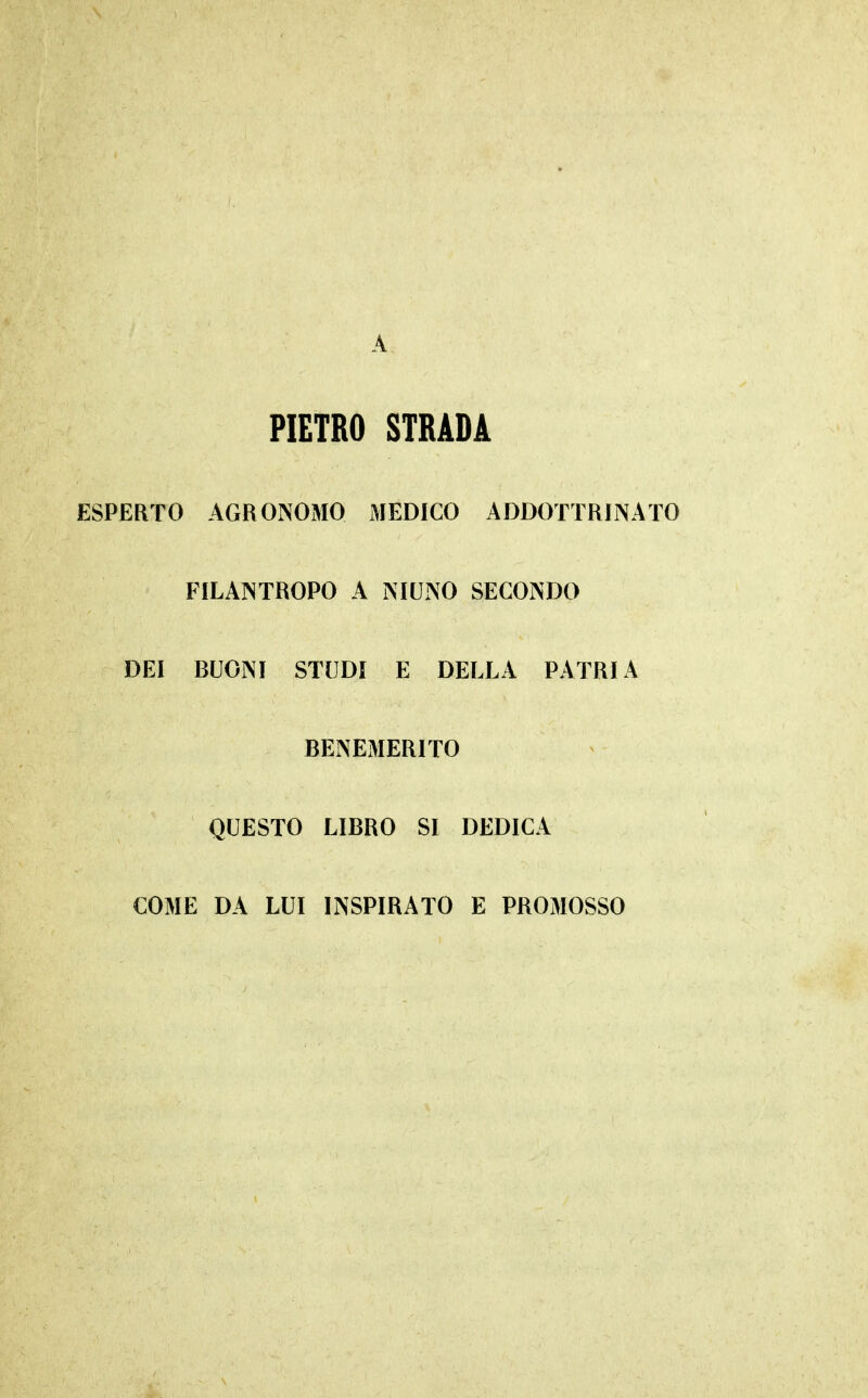 A PIETRO STRADA ESPERTO AGRONOMO MEDICO ADDOTTRINATO FILANTROPO A NIUNO SECONDO DEI BUONI STUDI E DELLA PATRIA BENEMERITO QUESTO LIBRO SI DEDICA COME DA LUI INSPIRATO E PROMOSSO