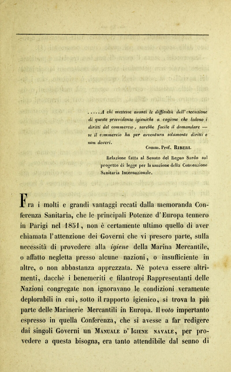 A chi mettesse amnti ìc difficoltà dtìl' esecuzione di queste prot^yidenze igieniche a cagione che ledono i diritti del commercio, sarebbe facile il domandare — se il commercio ha per at'ventnra solamente diritti e non dov'eri. Conim.Prof. RiBERI. Relazione fatta al Senato del Regno Sardo sul progetto di legge per la sanzione della Convenzione Sanitaria Internazionale. Fra i molli e grandi vantaggi recati dalla memoranda Con- ferenza Sanitaria, che le principali Potenze d'Europa tennero in Parigi nel 1851, non è certamente ultimo quello di aver chiamata l'attenzione dei Governi che vi presero parte, sulla necessità di prò vedere alla igiene della Marina Mercantile, 0 affatto negletta presso alcune nazioni, o insufficiente in altre, o non abbastanza apprezzata. Nè poteva essere altri- menti, dacché i benemeriti e filantropi Rappresentanti delle Nazioni congregate non ignoravano le condizioni veramente deplorabili in cui, sotto il rapporto igienico, si trova la più parte delle Marinerie Mercantili in Europa. Il voto impertanto espresso in quella Conferenza, che si avesse a far redigere dai singoli Governi un Manuale d' Igiene navale , per pro- vedere a questa bisogna, era tanto attendibile dal senno di