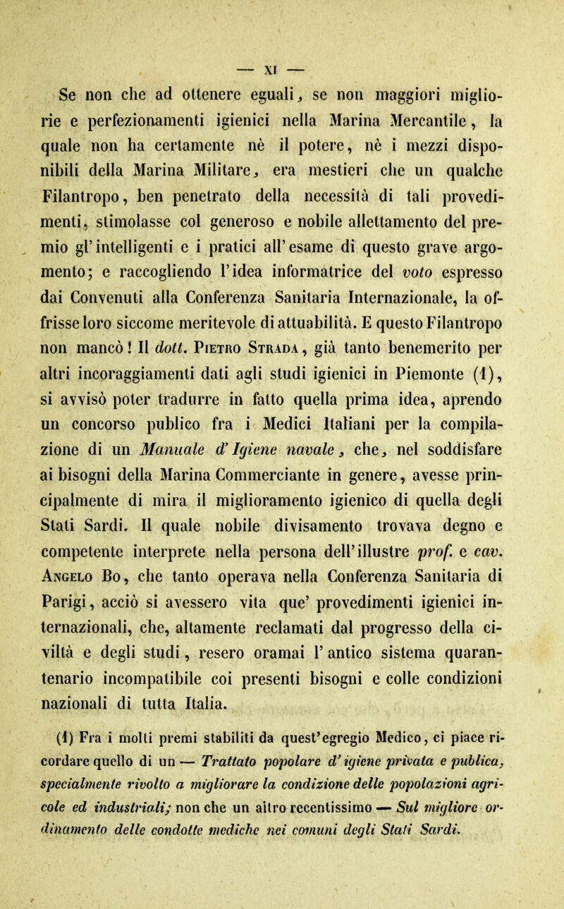 Se non che ad ottenere eguali se non maggiori miglio- rie e perfezionamenti igienici nella Marina Mercantile, la quale non ha certamente nè il potere, nè i mezzi dispo- nibili della Marina Militare:, era mestieri che un qualche Filantropo, ben penetrato della necessità di tali provedi- menti, stimolasse col generoso e nobile allettamento del pre- mio gl'intelligenti e i pratici all'esame di questo grave argo- mento; e raccogliendo l'idea informatrice del voto espresso dai Convenuti alla Conferenza Sanitaria Internazionale, la of- frisse loro siccome meritevole di attuabilità. E questo Filantropo non mancò ! Il dott. Pietro Strada , già tanto benemerito per altri incoraggiamenti dati agli studi igienici in Piemonte (1), si avvisò poter tradurre in fatto quella prima idea, aprendo un concorso publico fra i Medici Italiani per la compila- zione di un Manuale d'Igiene navale, che, nel soddisfare ai bisogni della Marina Commerciante in genere, avesse prin- cipalmente di mira il miglioramento igienico di quella degli Stati Sardi, Il quale nobile divisamento trovava degno e competente interprete nella persona dell'illustre prof, e cav. Angelo Bo, che tanto operava nella Conferenza Sanitaria di Parigi, acciò si avessero vita que' provedimenti igienici in- ternazionali, che, altamente reclamati dal progresso della ci- viltà e degli studi, resero oramai 1' antico sistema quaran- tenario incompatibile coi presenti bisogni e colle condizioni nazionali di tutta Italia. (d) Fra i molti premi stabiliti da quest'egregio Medico, ci piace ri- cordare quello di un— Trattato popolare d'igiene privata e publica^ specialmente rivolto a migliorare la condizione delle popolazioni agri- cole ed industriali; non che un altro recentissimo — Sul migliore or- dinamento delle condotte mediche nei comuni degli Stati Sardi,