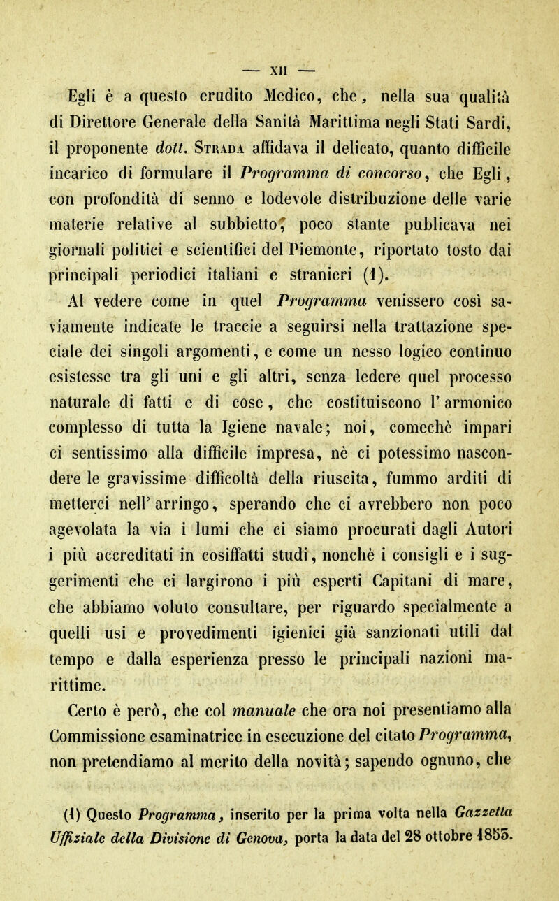 Egli è a questo erudito Medico, che, nella sua qualità di Direttore Generale della Sanità Marittima negli Stati Sardi, il proponente doti. Strada afTidava il delicato, quanto difficile incarico di formulare il Programma di concorso^ che Egli, con profondità di senno e lodevole distribuzione delle varie materie relative al subbietto^ poco stante publicava nei giornali politici e scientifici del Piemonte, riportato tosto dai principali periodici italiani e stranieri (1). Al vedere come in quel Programma venissero così sa- viamente indicate le traccio a seguirsi nella trattazione spe- ciale dei singoli argomenti, e come un nesso logico continuo esistesse tra gli uni e gli altri, senza ledere quel processo naturale di fatti e di cose, che costituiscono l'armonico complesso di tutta la Igiene navale; noi, comechè impari ci sentissimo alla difficile impresa, nè ci potessimo nascon- dere le gravissime difficoltà della riuscita, fummo arditi di metterci nell'arringo, sperando che ci avrebbero non poco agevolata la via i lumi che ci siamo procurati dagli Autori i più accreditati in cosiffatti studi, nonché i consigli e i sug- gerimenti che ci largirono i più esperti Capitani di mare, che abbiamo voluto consultare, per riguardo specialmente a quelli usi e provedimenli igienici già sanzionati utili dal tempo e dalla esperienza presso le principali nazioni ma- rittime. Certo è però, che col manuale che ora noi presentiamo alla Commissione esaminatrice in esecuzione del citato Pro^'mmma, non pretendiamo al merito della novità; sapendo ognuno, che {{) Questo Programma, inserito per la prima volta nella Gazzetta Uffiziale della Divisione di Genova, porta la data del 28 ottobre i855.