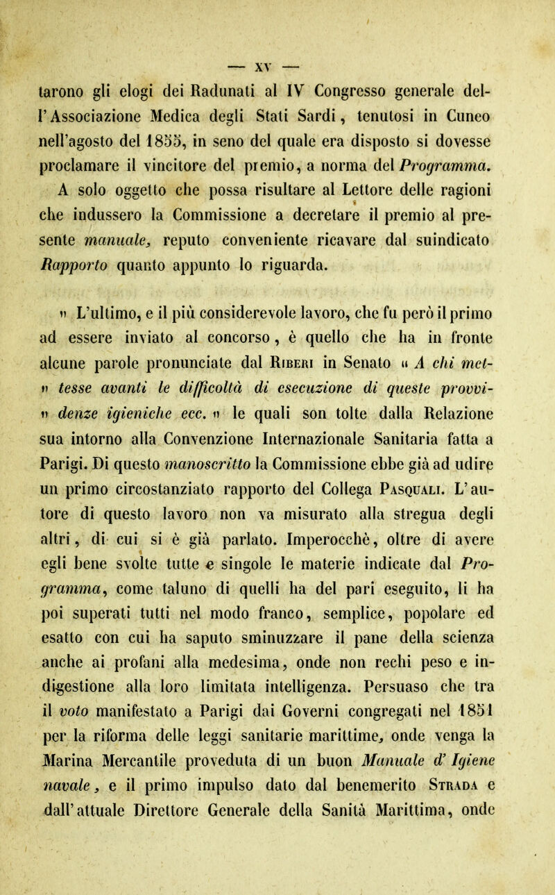 tarono gli elogi dei Radunati al IV Congresso generale del- l'Associazione Medica degli Stali Sardi, tenutosi in Cuneo nell'agosto del 1855, in seno del quale era disposto si dovesse proclamare il vincitore del premio, a norma del Programma. A solo oggetto che possa risultare al Lettore delle ragioni che indussero la Commissione a decretare il premio al pre- sente manuale^ reputo conveniente ricavare dal suindicato Rapporto quanto appunto lo riguarda.  L'ultimo, e il più considerevole lavoro, che fu però il primo ad essere inviato al concorso, è quello che ha in fronte alcune parole pronunciate dal Riberi in Senato u A chi met- V tesse avanti le difficoltà di esecuzione di queste provvi- V denze igieniche ecc. n le quali son tolte dalla Relazione sua intorno alla Convenzione Internazionale Sanitaria fatta a Parigi. Di questo manoscritto la Commissione ebbe già ad udirp un primo circostanziato rapporto del Collega Pasquali. L'au- tore di questo lavoro non va misurato alla stregua degli altri, di cui si è già parlato. Imperocché, oltre di avere egli bene svolte tutte e singole le materie indicate dal Pro- gramma^ come taluno di quelli ha del pari eseguito, li ha poi superati tutti nel modo franco, semplice, popolare ed esatto con cui ha saputo sminuzzare il pane della scienza anche ai profani alla medesima, onde non rechi peso e in- digestione alla loro limitata intelligenza. Persuaso che tra il voto manifestato a Parigi dai Governi congregati nel 1851 per la riforma delle leggi sanitarie marittime, onde venga la Sfarina Mercantile proveduta di un buon Manuale d'Igiene navale, e il primo impulso dato dal benemerito Strada e dall'attuale Direttore Generale della Sanità Marittima, onde