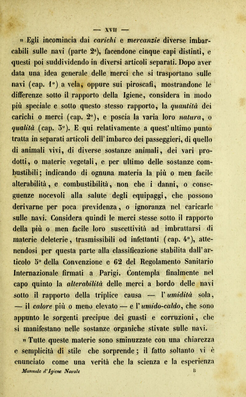 1) Egli incomincia dai carichi e mercanzie diverse imbar- cabiii sulle navi (parte 2»), facendone cinque capi distinti, e questi poi suddividendo in diversi articoli separati. Dopo aver data una idea generale delle merci che si trasportano sulle navi (cap. 1) a vela, oppure sui piroscafi, mostrandone le differenze sotto il rapporto della Igiene, considera in modo più speciale e sotto questo stesso rapporto, la quantità dei carichi o merci (cap. 2**), e poscia la varia loro natura^ o qualità (cap. 5). E qui relativamente a quest'ultimo punto tratta in separati articoli dell' imbarco dei passeggieri, di quello di animali vivi, di diverse sostanze animali, dei vari pro- dotti, 0 materie vegetali, e per ultimo delle sostanze com- bustibili; indicando di ognuna materia la più o men facile alterabilità, e combustibilità, non che i danni, o conse- guenze nocevoli alla salute degli equipaggi, che possono derivarne per poca previdenza, o ignoranza nel caricarle sulle navi. Considera quindi le merci stesse sotto il rapporto della più 0 men facile loro suscettività ad imbrattarsi di materie deleterie, trasmissibili od infettanti (cap. 4«), atte- nendosi per questa parte alla classificazione stabilita dall'ar- ticolo 5 della Convenzione e 62 del Regolamento Sanitario Internazionale firmati a Parigi. Contempla finalmente nel capo quinto la alterabilità delle merci a bordo delle navi ^otto il rapporto della triplice causa — V umidità sola, — il calore più o meno elevato — e V umido-caldo^ che sono appunto le sorgenti precipue dei guasti e corruzioni, che si manifestano nelle sostanze organiche stivate sulle navi. Tutte queste materie sono sminuzzate con una chiarezza e semplicità di stile che sorprende ; il fatto soltanto vi è enunciato come una verità che la scienza e la esperienza Mannaie d'Igiene Navah ^