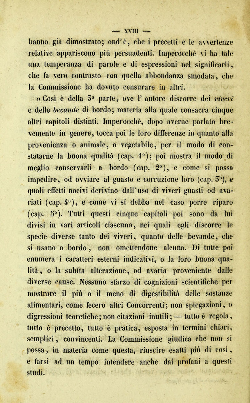 hanno già dimostrato; ond'è, che i precetti e le avvertenze relative appariscono più persuadenti. Imperocché vi ha tale una temperanza di parole e di espressioni nel significarli, che fa vero contrasto con quella abbondanza smodala, che la Commissione ha dovuto censurare in altri.  Cosi è della 5^ parte, ove T autore discorre dei viveri e delle bevande dì bordo; materia alla quale consacra cinque altri capitoli distinti. Imperocché, dopo averne parlato bre- vemente in genere, tocca poi le loro differenze in quanto alla provenienza o animale, o vegetabile, per il modo di con- statarne la buona qualità (cap. 1°); poi mostra il modo di meglio conservarli a bordo (cap. 2^), e come si possa impedire, od ovviare al guasto e corruzione loro (cap. 5*^), e quali effetti nocivi derivino dall' uso di viveri guasti od ava- riati (cap. V), e come vi si debba nel caso porre riparo (cap. 5*^). Tutti questi cinque capitoli poi sono da lui divisi in vari articoli ciascuno, nei quali egli discorre le specie diverse tanto dei vìveri, quanto delle bevande, che si usano a bordo, non omettendone alcuna. Di tutte poi enumera i caratteri esterni indicativi, o la loro buona qua- lità, 0 la subita alterazione, od avaria proveniente dalle diverse cause. Nessuno sfarzo di cognizioni scientifiche per mostrare il più o il meno di digestibilità delle sostanze alimentari, come fecero altri Concorrenti ; non spiegazioni, o digressioni teoretiche ; non citazioni inutili ; — tutto è regola, tutto è precetto, tutto è pratica, esposta in termini chiari, semplici, convincenti. La Commissione giudica che non si possa^ in materia come questa, riuscire esatti più di cosi, e farsi ad un tempo intendere anche dai profani a questi studi.