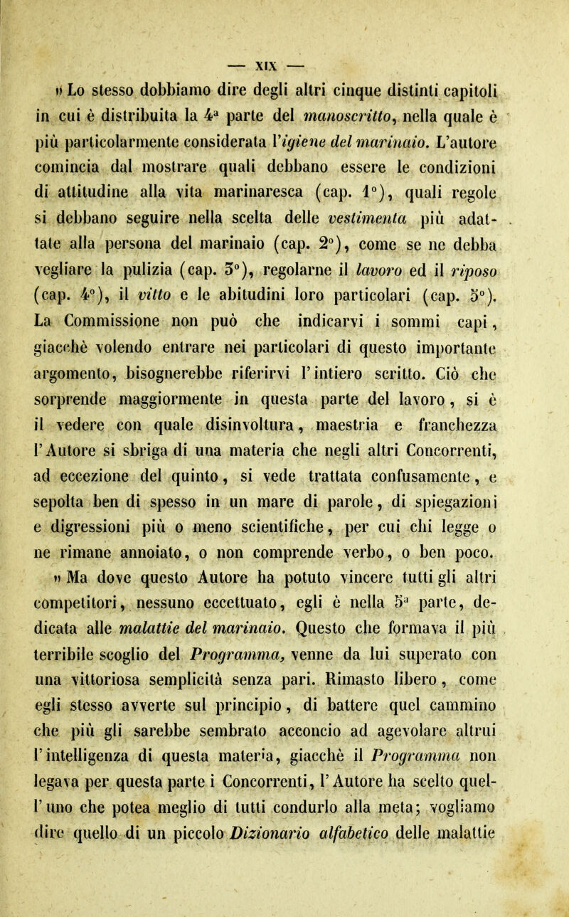 ») Lo stesso dobbiamo dire degli altri cinque distinti capitoli in cui è distribuita la ¥ parte del manoscrittoyiìelh quale è più particolarmente considerata Vigiene del marinaio. L'autore comincia dal mostrare quali debbano essere le condizioni di attitudine alla vita marinaresca (cap. i), quali regole si debbano seguire nella scelta delle vestimenta più adat- tate alla persona del marinaio (cap. 2*^), come se ne debba vegliare la pulizia (cap. 5^*), regolarne il lavoro ed il riposo (cap. 4^), il vitto e le abitudini loro particolari (cap. 5*^). La Commissione non può che indicarvi i sommi capi, giacché volendo entrare nei particolari di questo importante argomento, bisognerebbe riferirvi l'intiero scritto. Ciò che sorprende maggiormente in questa parte del lavoro, si è il vedere con quale disinvoltura, maestria e franchezza r Autore si sbriga di una materia che negli altri Concorrenti, ad eccezione del quinto, si vede trattata confusamente, e sepolta ben di spesso in un mare di parole, di spiegazioni e digressioni più o meno scientifiche, per cui chi legge o ne rimane annoiato, o non comprende verbo, o ben poco. ») Ma dove questo Autore ha potuto vincere tutti gli altri competitori, nessuno eccettuato, egli è nella 5^ parte, de- dicata alle malattie del marinaio. Questo che formava il più terribile scoglio del Programma, venne da lui superato con una vittoriosa semplicità senza pari. Rimasto libero, come egli stesso avverte sul principio, di battere quel cammino che più gli sarebbe sembrato acconcio ad agevolare altrui rintelligenza di questa materia, giacché il Programma non legava per questa parte ì Concorrenti, l'Autore ha scelto quel- l'uno che potea meglio di tutti condurlo alla meta; vogliamo dire quello di un piccolo D/^^/owano alfabetico delle malattie