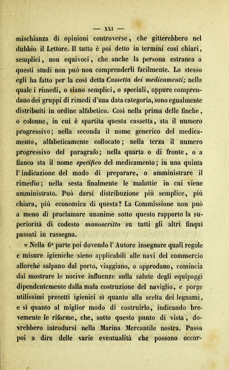 mìschianza di opinioni controverse, che gitlerebbero nel dubbio il Lettore. II tutto è poi detto in termini così chiari, semplici, non equivoci, che anche la persona estranea a questi studi non può non comprenderli facilmente. Lo stesso egli ha fatto per la cosi detta Cassetta dei medicamenti; nella quale i rimedi, o siano semplici, o speciali, oppure compren- dano dei gruppi di rimedi d'una data categoria, sono egualmente distribuiti in ordine alfabetico. Così nella prima delle finche, 0 colonne, in cui è spartita questa cassetta, sta il numero progressivo ; nella seconda il nome generico del medica- mento , alfabeticamente collocato ; nella terza il numero progressivo del paragrafo ; nella quarta o di fronte, o a fianco sta il nome specifico del medicamento; in una quinta r indicazione del modo di preparare, © amministrare il rimedio ; nella sesta finalmente le malattie in cui viene amministrato. Può darsi distribuzione più semplice, più chiara, più economica di questa? La Commissione non può a meno di proclamare unanime sotto questo rapporto la su- periorità di codesto manoscritto su tutti gli altri finqui passati in rassegna.  Nella 6^ parte poi dovendo l'Autore insegnare quali regole e misure igieniche sieno applicabili alle navi del commercio allorché salpano dal porto, viaggiano, o approdano, comincia dai mostrare le nocive influenze sulla salute degli equipaggi dipendentemente dalla mala costruzione del naviglio, e porge utilissimi precetti igienici si quanto alla scelta dei legnami, e si quanto al miglior modo di costruirlo, indicando bre- vemente le riforme, che, sotto questo punto di vista, do- vrebbero introdursi nella Marina Mercantile nostra. Passa poi a dire delle varie eventualità che possono occor-