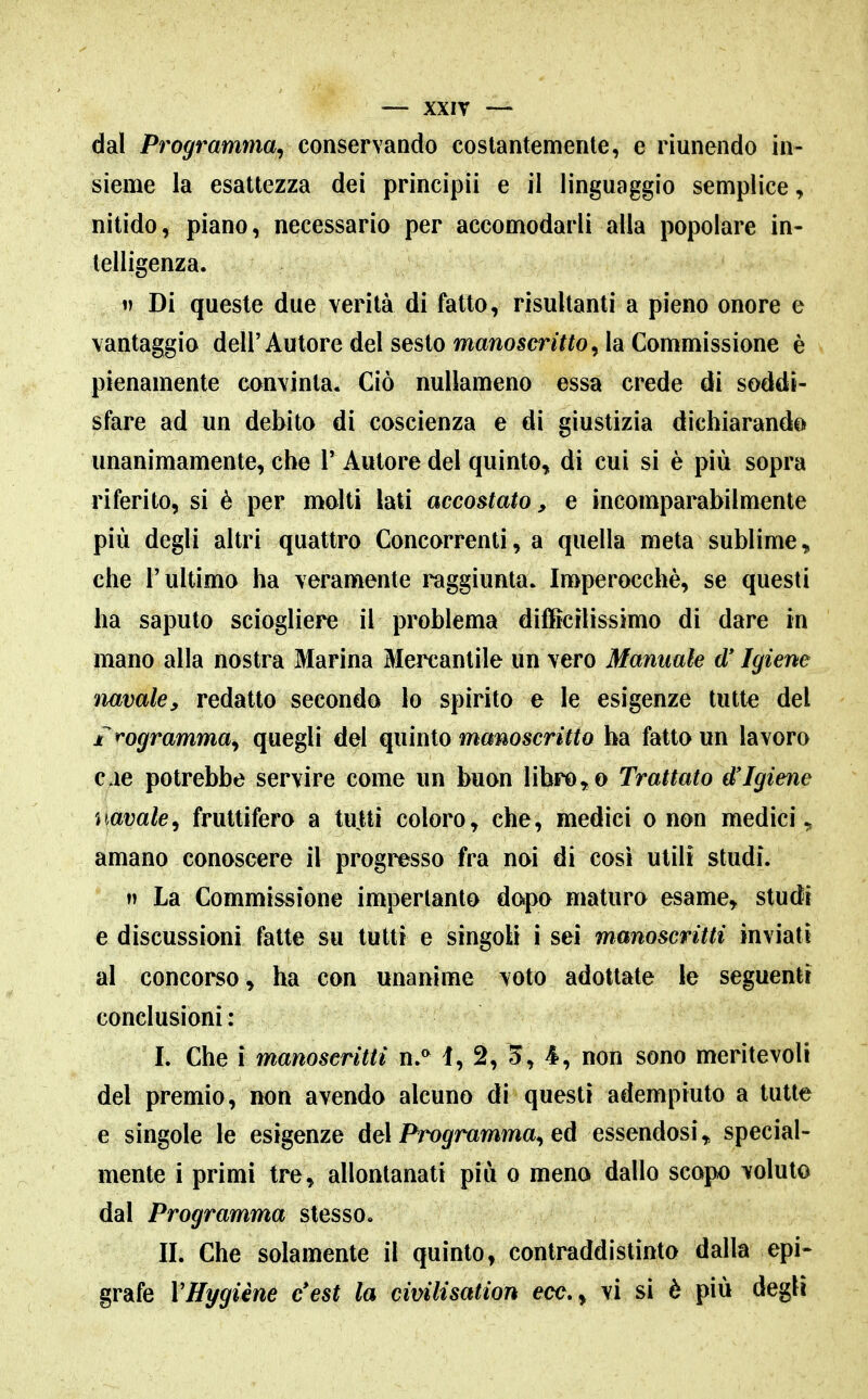 dal Programma, conservando costantemente, e riunendo in- sieme la esattezza dei principii e il linguaggio semplice, nitido, piano, necessario per accomodarli alla popolare in- telligenza. 1) Di queste due verità di fatto, risultanti a pieno onore e vantaggio dell'Autore del sesto manosmY^o, la Commissione è pienamente convinta. Ciò nullameno essa crede di soddi- sfare ad un debito di coscienza e di giustizia dichiarando unanimamente, che V Autore del quinto,, di cui si è più sopra riferito, si è per molti lati accostato^ e incomparabilmente più degli altri quattro Concorrenti, a quella meta sublime, che l'ultimo ha veramente raggiunta. Imperocché, se questi ha saputo sciogliere il problema dilBcilissimo di dare in mano alla nostra Marina Mercantile un vero Mannaie d'Igiene navale^ redatto secondo lo spirito e le esigenze tutte del irogramma^ quegli del quinto manoscritto ha fatto un lavoro cae potrebbe servire come un buon libro,,o Trattato d'Igiene navale^ fruttifero a tutti coloro^ che, medici o non medici^ amano conoscere il progresso fra noi di così utili studi. n La Commissione imperlanto dopo maturo esame^ studi e discussioni fatte su tutti e singoli i sei manoscritti inviati al concorso ^ ha con unanime voto adottate le seguenti conclusioni: I. Che i manoscritti n.°^ i, 2, 5, 4, non sono meritevoli del premio, non avendo alcuno di questi adempiuto a tutte e singole le esigenze del Programma, ed essendosi,, special- mente i primi tre, allontanati più o meno dallo scopo voluto dal Programma stesso. II. Che solamente il quinto, contraddistinto dalla epi- grafe VHygiène c'est la civilisation ecc. ^ vi si è più degli