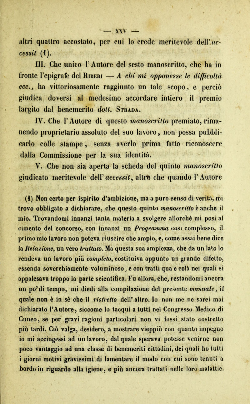 altri quattro accostato, per cui lo crede meritevole dell'«c- cessit (1). III. Che unico r Autore del sesto manoscritto, che ha in fronte l'epigrafe del Riberi — A chi mi opponesse le difficoltà eccy ha vittoriosamente raggiunto un tale scopo e perciò giudica doversi al medesimo accordare intiero il premio largito dal benemerito dott. Strada. IV. Che r Autore di questo manoscritto premiato, rima- nendo proprietario assoluto del suo lavoro, non possa pubbli- carlo colle stampe, senza averlo prima fatto riconoscere dalla Commissione per la sua identità. V. Che non sia aperta la scheda del quinto manoscritto giudicato meritevole dell'accessit, altrb che quando l'Autore (I) Non certo per ispirito d'ambizione, ma a puro senso di verità, mi trovo obbligato a dichiarare, che questo quinto »iawoscri7/o è anche il mio. Trovandomi innanzi tanta materia a svolgere allorché mi posi al cimento del concorso, con innanzi un Programma cosi complesso, il primo mìo lavoro non poteva riuscire che ampio, e, come assai bene dice la Relazione^ un vero trattato. Ma questa sua ampiezza, che da un lalo lo rendeva un lavoro più completo, costituiva appunto un grande difetto, essendo soverchiamente voluminoso, e con tratti qua e colà nei quali si appalesava troppo la parte scientifica. Fu allora, che^ restandomi ancora un po'di tempo, mi diedi alla compilazione del presente manuale, il quale non è in sè che il ristretto dell' altro, lo non me ne sarei mai dichiarato l'Autore, siccome lo tacqui a tutti nel Congresso Medico di Cuneo, se per gravi ragioni particolari non vi fossi stalo costretto più tardi. Ciò valga, desidero, a mostrare vieppiù con quanto impegno io mi accingessi ad un lavoro, dal quale sperava potesse venirne non poco vantaggio ad una classe di benemeriti cittadini, dei quali ho tutti i giorni motivi gravissimi di lamentare il modo con cui sono tenuti a bordo in riguardo alla igiene, e più ancora trattati nelle loro malattie.