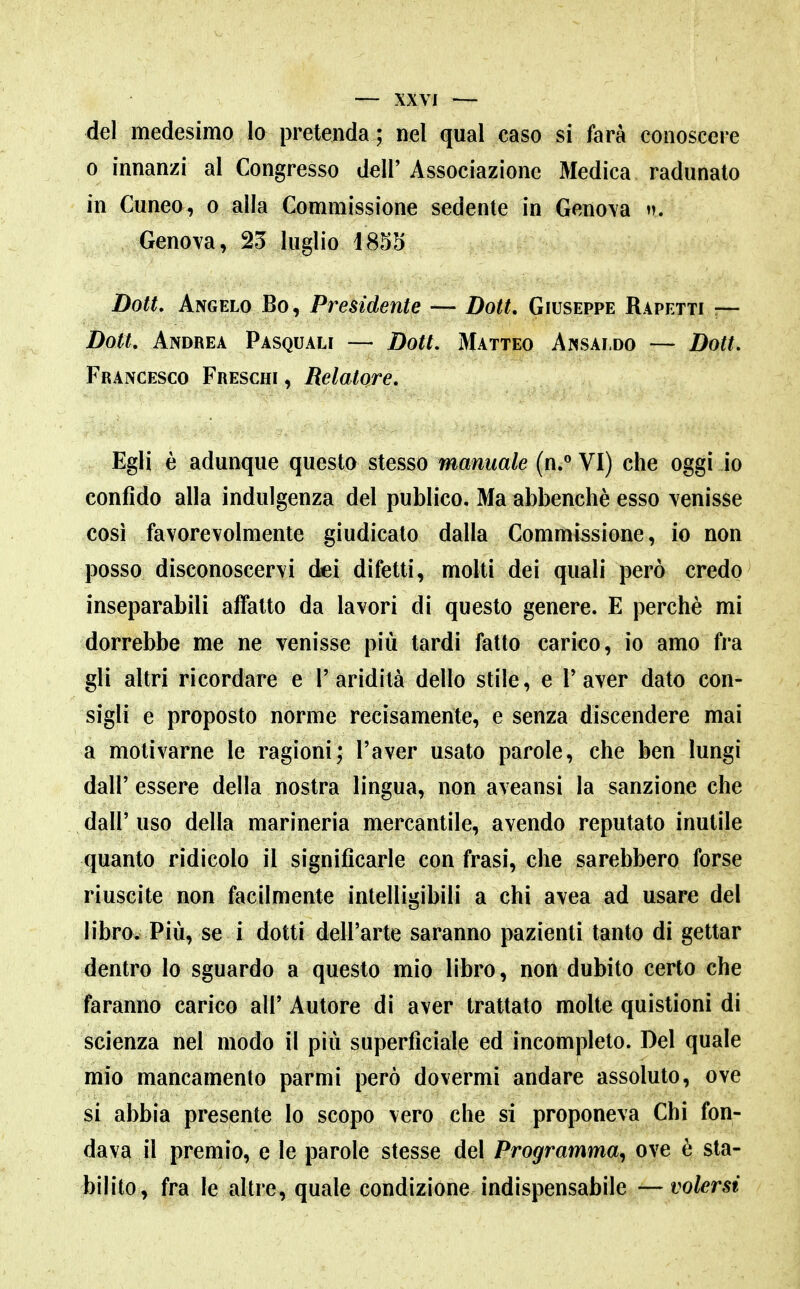 del medesimo Io pretenda; nel qual caso si farà conoscere 0 innanzi al Congresso dell'Associazione Medica radunato in Cuneo, o alla Commissione sedente in Geno\a »». Genova, 23 luglio 4855 Dott, Angelo Bo, Presidente — Dott. Giuseppe Rapetti — Dott, Andrea Pasquali — Doti, Matteo Ansaldo — Dott, Francesco Freschi , Relatore, Egli è adunque questo stesso manuale (n.° VI) che oggi io confido alla indulgenza del publico. Ma abbenchè esso venisse così favorevolmente giudicato dalla Commissione, io non posso disconoscervi (fei difetti, molti dei quali però credo inseparabili affatto da lavori di questo genere. E perchè mi dorrebbe me ne venisse più tardi fatto carico, io amo fra gli altri ricordare e V aridità dello stile, e V aver dato con- sigli e proposto norme recisamente, e senza discendere mai a motivarne le ragioni; l'aver usato parole, che ben lungi dall' essere della nostra lingua, non aveansi la sanzione che dall' uso della marineria mercantile, avendo reputato inutile quanto ridicolo il significarle con frasi, che sarebbero forse riuscite non facilmente intelligibili a chi avea ad usare del libro. Più, se i dotti dell'arte saranno pazienti tanto di gettar dentro lo sguardo a questo mio libro, non dubito certo che faranno carico all' Autore di aver trattato molte quistioni di scienza nel modo il più superficiale ed incompleto. Del quale mio mancamento parmi però dovermi andare assoluto, ove si abbia presente lo scopo vero che si proponeva Chi fon- dava il premio, e le parole stesse del Programma^ ove è sta- bilito, fra le altre, quale condizione indispensabile — volersi