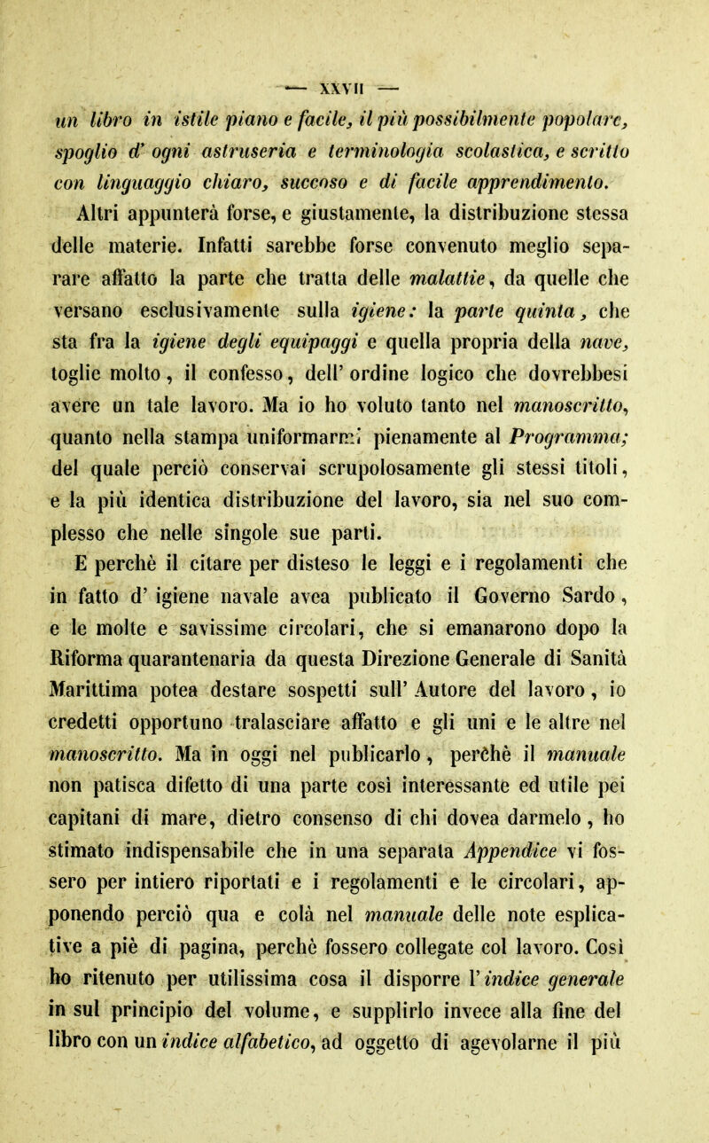 un libro in istile 'piano e facile, il più possibilmente popolare, spoglio d* ogni astruseria e terminologia scolastica, e scritto con linguaggio chiaro, succoso e di facile apprendimento. Altri appunterà forse, e giustamente, la distribuzione stessa delle materie. Infatti sarebbe forse convenuto meglio sepa- rare affatto la parte che tratta delle malattie^ da quelle che versano esclusivamente sulla igiene: la parte quinta, che sta fra la igiene degli equipaggi e quella propria della nave, toglie molto, il confesso, dell'ordine logico che dovrebbesi avere un tale lavoro. Ma io ho voluto tanto nel manoscritto., quanto nella stampa uniformarmi pienamente al Programma; del quale perciò conservai scrupolosamente gli stessi titoli, e la più identica distribuzione del lavoro, sia nel suo com- plesso che nelle singole sue parti. E perchè il citare per disteso le leggi e i regolamenti che in fatto d' igiene navale avea publicato il Governo Sardo, e le molte e savissime circolari, che si emanarono dojx) la Riforma quarantenaria da questa Direzione Generale di Sanità Marittima potea destare sospetti sull' Autore del lavoro, io credetti opportuno tralasciare affatto e gli uni e le altre nel manoscritto. Ma in oggi nel piiblicarlo, perèhè il manuale non patisca difetto di una parte cosi interessante ed utile pei capitani di mare, dietro consenso di chi dovea darmelo, ho stimato indispensabile che in una sepSiraidL Appendice vi fos- sero per intiero riportati e i regolamenti e le circolari, ap- ponendo perciò qua e colà nel manuale delle note esplica- tive a piè di pagina, perchè fossero collegate col lavoro. Cosi ho ritenuto per utilissima cosa il disporre Vindice generale in sul principio del volume, e supplirlo invece alla fine del Vibro con m indice alfabetico^ oggetto di agevolarne il più