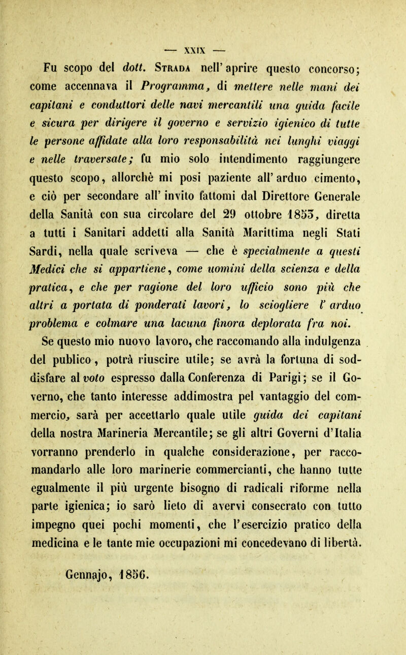 Fu scopo del dott. Strada nell'aprire questo concorso; come accennava il Programma, di mettere nette mani dei capitani e conduttori delle navi mercantili una guida facile e sicura per dirigere il governo e servizio igienico di tutte le persone affidate alla loro responsabilità nei lunghi viaggi e nelle traversate; fu mio solo intendimento raggiungere questo scopo, allorché mi posi paziente all'arduo cimento, e ciò per secondare all' invito fattomi dal Direttore Generale della Sanità con sua circolare del 29 ottobre 1855, diretta a tutti i Sanitari addetti alla Sanità Marittima negli Stati Sardi, nella quale scriveva — che è specialmente a questi Medici che si appartiene^ come uomini della scienza e della pratica^ e che per ragione del loro ufficio sono più che altri a portata di ponderati lavori y lo sciogliere l' arduo problema e colmare una lacuna finora deplorata fra noi. Se questo mio nuovo lavoro, che raccomando alla indulgenza del publico, potrà riuscire utile; se avrà la fortuna di sod- disfare di voto espresso dalla Conferenza di Parigi; se il Go- verno, che tanto interesse addimostra pel vantaggio del com- mercio, sarà per accettarlo quale utile guida dei capitani della nostra Marineria Mercantile; se gli altri Governi d'Italia vorranno prenderlo in qualche considerazione, per racco- mandarlo alle loro marinerie commercianti, che hanno tutte egualmente il più urgente bisogno di radicali riforme nella parte igienica; io sarò lieto di avervi consecrato con tutto impegno quei pochi momenti, che l'esercizio pratico della medicina e le tante mie occupazioni mi concedevano di libertà. Gennajo, 1856.