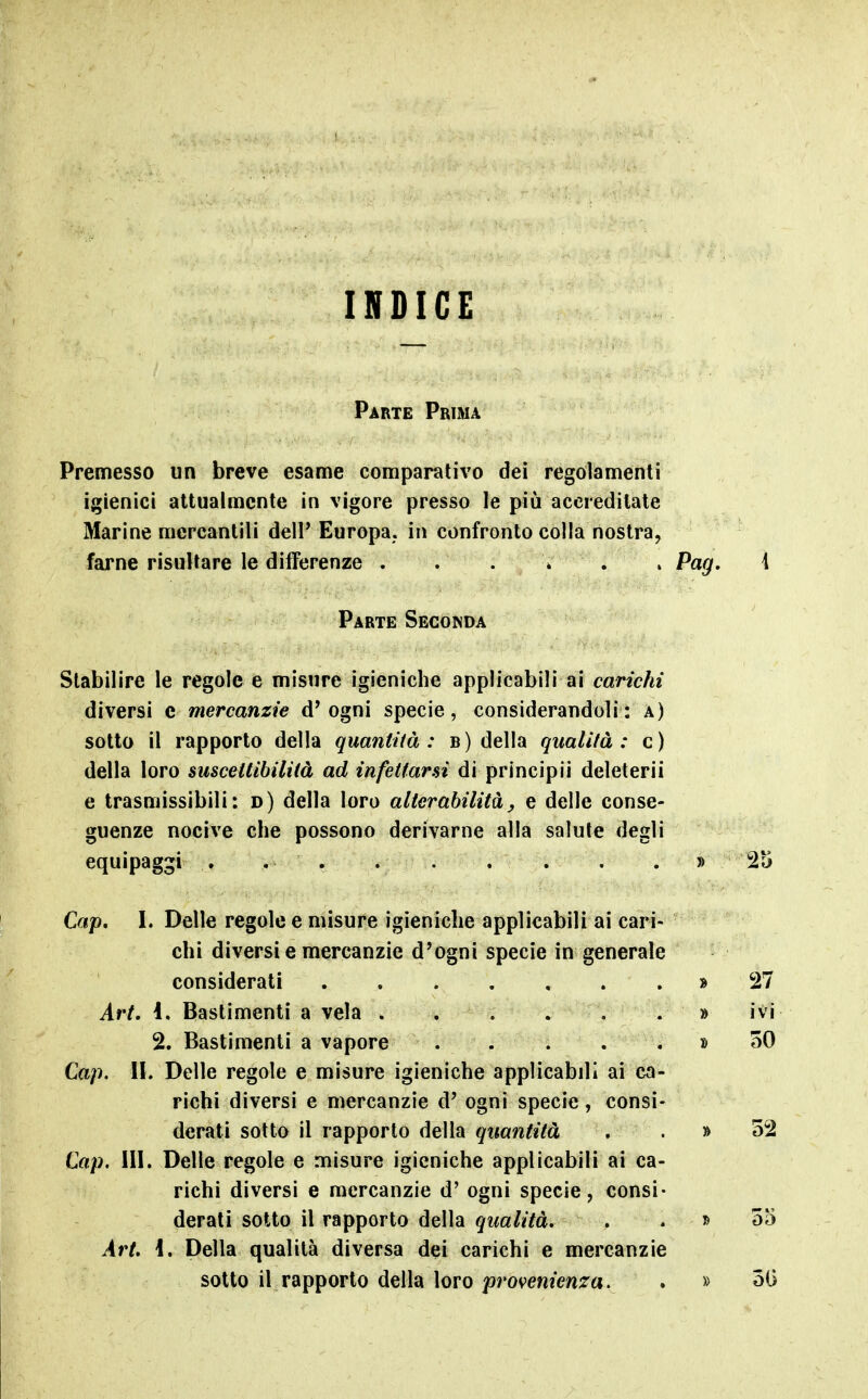 INDICE Parte Prima Premesso un breve esame comparativo dei regolamenti igienici attualmente in vigore presso le più accreditate Marine mercantili dell* Europa, in confronto colla nostra, farne risultare le differenze . . . * . . Pag, i Parte Seconda Stabilire le regole e misure igieniche applicabili ai carichi diversi e mercanzie d'ogni specie, considerandoli: a) sotto il rapporto della quantità: b) della qualifà : c) della loro smceitihililà ad infettarsi di principii deleteri! e trasmissibili: d) della loro alterabilità, e delle conse- guenze nocive che possono derivarne alla salute degli equipaggi . . . » 2ti Cap, I. Delle regole e misure igieniche applicabili ai cari- chi diversi e mercanzie d'ogni specie in generale considerati » 27 Art. 1, Bastimenti a vela . , . . . . » ivi 2. Bastimenti a vapore » 50 Cap. IL Delle regole e misure igieniche applicabili ai ca- richi diversi e mercanzie d' ogni specie, consi- derati sotto il rapporto della quantità . . » 52 Cap, III. Delle regole e misure igieniche applicabili ai ca- richi diversi e mercanzie d' ogni specie, consi- derati sotto il rapporto della qualità. . . » 55 Art. \. Della qualità diversa dei carichi e mercanzie sotto il rapporto della loro provenienza. . » óG