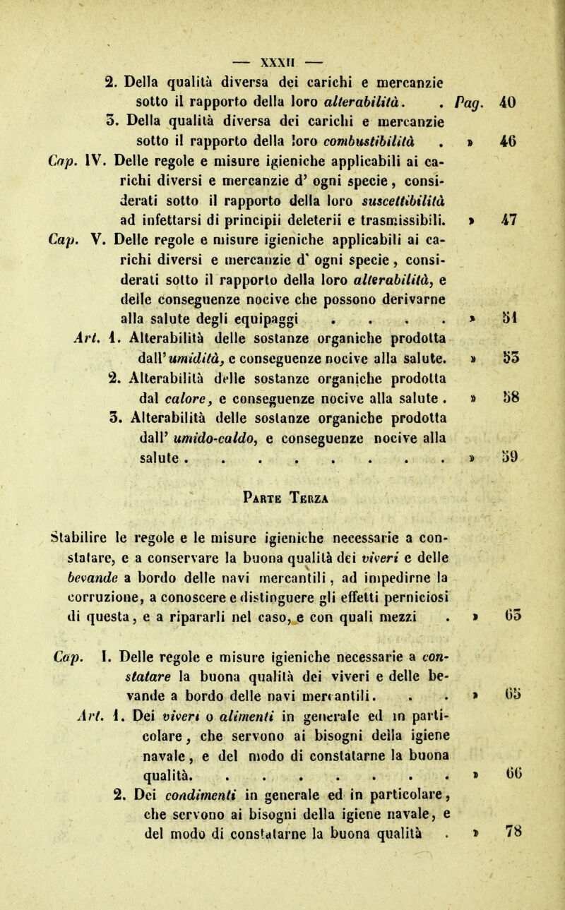 2. Della qualità diversa dei carichi e mercanzie sotto il rapporto della loro alterabilità, , Pag. 3. Della qualità diversa dei carichi e mercanzie sotto il rapporto della loro combustibilità . » Cap. IV. Delle regole e misure igieniche applicabili ai ca- richi diversi e mercanzie d' ogni specie, consi- derati sotto il rapporto della loro suscettibilità ad infettarsi di principii deleterii e trasmissibili. > Cap. V. Delle regole e misure igieniche applicabili ai ca- richi diversi e mercanzie d' ogni specie, consi- derali sotto il rapporto della loro alterabilità, e delle conseguenze nocive che possono derivarne alla salute degli equipaggi . . . . > Art. 1. Alterabilità delle sostanze organiche prodotta dall't«//i/c^iYd^ e conseguenze nocive alla salute. » 2. Alterabilità delle sostanze organiche prodotta dal calore, e conseguenze nocive alla salute . » 3. Alterabilità delle sostanze organiche prodotta dall' umido-caldo, e conseguenze nocive alla salute » Parte Terza Stabilire le regole e le misure igieniche necessarie a con- statare, e a conservare la buona qualità dei viveri e delle bevande a bordo delle navi mercantili, ad impedirne la corruzione, a conoscere e distinguere gli effetti perniciosi di questa, e a ripararli nel caso, e con quali mezzi . » Cap. I. Delle regole e misure igieniche necessarie a con- statare la buona qualità dei viveri e delle be- vande a bordo delle navi menantili. . . » Art. i. Dei viveri o alimenti in generale ed in parti- colare, che servono ai bisogni della igiene navale, e del modo di constatarne la buona qualità > 2. Dei condimenti in generale ed in particolare, che servono ai bisogni della igiene navale, e del modo di constatarne la buona qualità . »