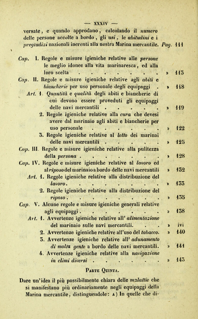 versale, e quando approdano, calcolando il numero delle persone accolte a bordo , gli usi, le abitudini e i pregiudizi nazionali inerenti alla nostra Marina mercantile. Pag. ììì Cap. 1. Regole e misure igieniche relative alle persone le meglio idonee alla vita marinaresca, ed alla loro scelta » 445 Cap. II. Regole e misure igieniche relative agli abiti e biancherie per uso personale degli equipaggi . » 4i8 Art. 4. Quantità e qualità degli abiti e biancherie di cui devono essere proveduti gli equipaggi delle navi mercantili j) 449 2. Regole igieniche relative alla cura che devesi avere dal marinaio agli abiti e biancherie per uso personale » 422 3. Regole igieniche relative al letto dei marinai delle navi mercantili » 425 Cap. III. Regole e misure igieniche relative alla pulitezza della persona > 428 Cap, IV. Regole e misure igieniche relative al lavoro ed alnposodel marinaio a bordo delle navi mercantili » 452 Art, 4. Regole igieniche relative alla distribuzione del lavoro » 455 2. Regole igieniche relative alla distribuzione del riposo......... 455 Cap. V. Alcune regole e misure igieniche generali relative agli equipaggi. . . . . . , » 458 Art. 4. Avvertenze igieniche relative dXV alimentazione del marinaio sulle navi mercantili. . . » ivi 2. Avvertenze igieniche relative all'uso del/a^;acco. » 440 5. Avvertenze igieniche relative all' adunamento di molla gente a bordo delle navi mercantili. » 444 4. Avvertenze igieniche relative alla navigazione in climi diversi » 443 Parte Quinta. Dare un'idea il più possibilmente chiara delle malattie che sì manifestano più ordinariamente negli equipaggi della Marina mercantile, distinguendole: a) In quelle che di-