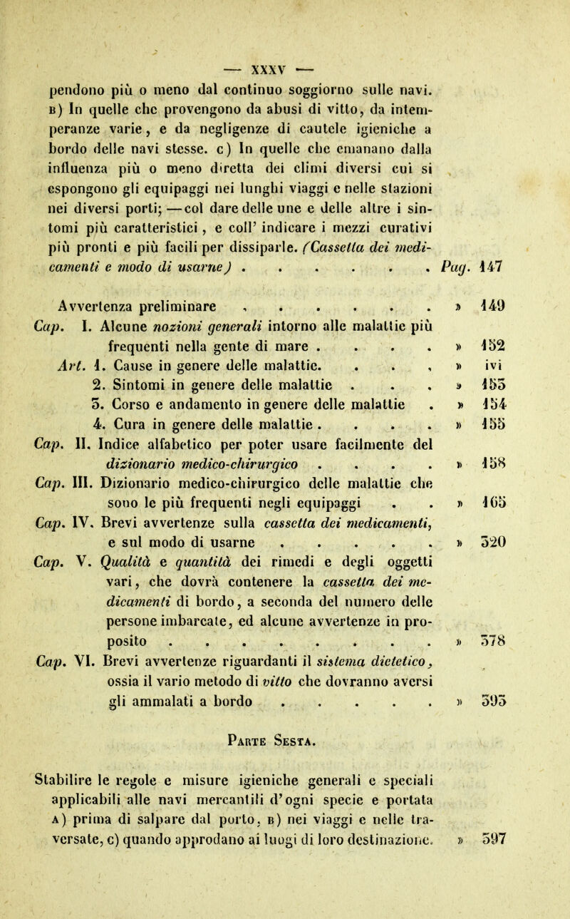 pendono più o meno dal continuo soggiorno sulle navi. b) In quelle che provengono da abusi di vitto, da intem- peranze varie, e da negligenze di cautele igieniche a bordo delle navi stesse, c) In quelle che emanano dalla influenza più o meno diretta dei climi diversi cui si espongono gli equipaggi nei lunghi viaggi e nelle stazioni nei diversi porti;—col dare delle une e delle altre i sin- tomi più caratteristici, e coli' indicare i mezzi curativi più pronti e più facili per dissiparle. (Cassetta dei medi- camenti e modo di usarne) ...... Pag. 147 Avvertenza preliminare , j) 44^9 Cap. I. Alcune nozioni generali intorno alle malattie più frequenti nella gente di mare . . , . » i52 Art. d. Cause in genere delle malattie. . . , » ivi 2. Sintomi in genere delle malattie . . . i» 155 5. Corso e andamento in genere delle malattie . » 454 4. Cura in genere delle malattie. . . . » 455 Cap. II. Indice alfabetico per poter usare facilmente del di^sionario medico-chirurgico . . . . » 458 Cap. III. Dizionario medico-chirurgico delle malattie che sono le più frequenti negli equipaggi . . y> 405 Cap, IV. Brevi avvertenze sulla cassetta dei medicamenti, e sul modo di usarne . , . . . 520 Cap, V. Qualità e quantità dei rimedi e degli oggetti vari, che dovrà contenere la cassetta dei me- dicamenti di bordo, a seconda del numero delle persone imbarcale, ed alcune avvertenze in pro- posito }> 578 Cap, VI. Brevi avvertenze riguardanti il sistema dietetico, ossia il vario metodo di vitto che dovranno aversi sii ammalati a bordo )> 595 Parte Sesta. Stabilire le regole e misure igieniche generali e speciali applicabili alle navi mercantili d'ogni specie e portata a) prima di salpare dal porto, b) nei viaggi e nelle tra- versate, c) quando approdano ai luogi di loro destinazione. » 597