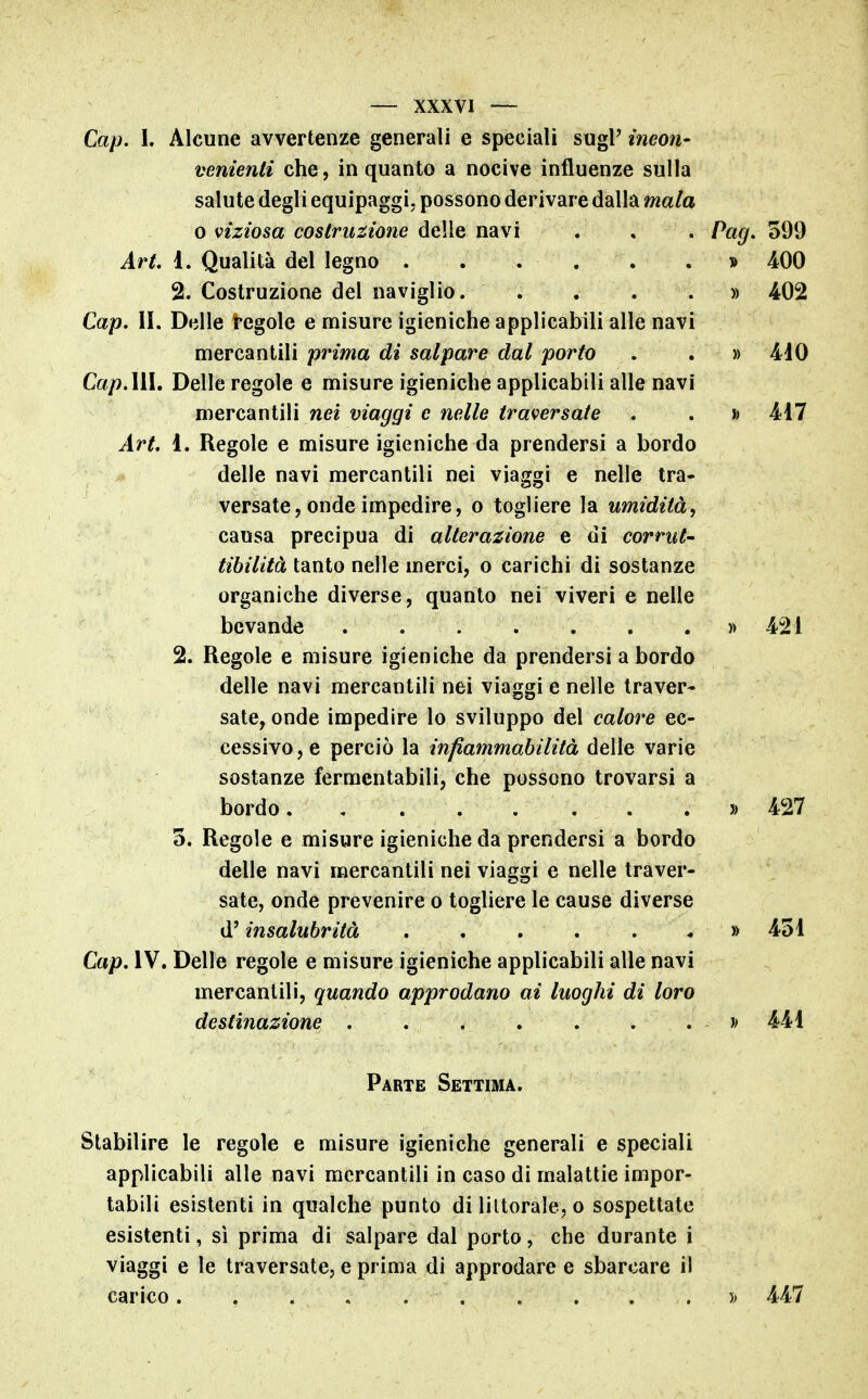 Gap. L Alcune avvertenze generali e speciali sugi' ineon- venienti che, in quanto a nocive influenze sulla salute degli equipaggi, possono derivare dalla mala 0 viziosa costruzione delle navi . . . Pag. o99 Art. ì. Qualità del legno . . . . . . » 400 2. Costruzione del naviglio » 402 Gap. II. Delle tegole e misure igieniche applicabili alle navi mercantili prima di salpare dal porto . . » 410 Gap.MÌ, Delle regole e misure igieniche applicabili alle navi mercantili nei viaggi e nelle traversate . . h 417 Art. ì. Regole e misure igieniche da prendersi a bordo delle navi mercantili nei viaggi e nelle tra- versate, onde impedire, o togliere la umidità, causa precipua di alterazione e di corrut- tihiiità tanto nelle merci, o carichi di sostanze organiche diverse, quanto nei viveri e nelle bevande » 421 2. Regole e misure igieniche da prendersi a bordo delle navi mercantili nei viaggi e nelle traver- sate, onde impedire lo sviluppo del calore ec- cessivo, e perciò la infiammabilità delle varie sostanze fermentabili, che possono trovarsi a bordo » 427 3. Regole e misure igieniche da prendersi a bordo delle navi mercantili nei viaggi e nelle traver- sate, onde prevenire o togliere le cause diverse d'insalubrità » 431 Gap. IV. Delle regole e misure igieniche applicabili alle navi mercantili, quando approdano ai luoghi di loro destinazione » 441 Parte Settima. Stabilire le regole e misure igieniche generali e speciali applicabili alle navi mercantili in caso di malattie impor- tabili esistenti in qualche punto di liltorale, o sospettate esistenti, sì prima di salpare dal porto, che durante i viaggi e le traversate, e prima di approdare e sbarcare il carico » 447