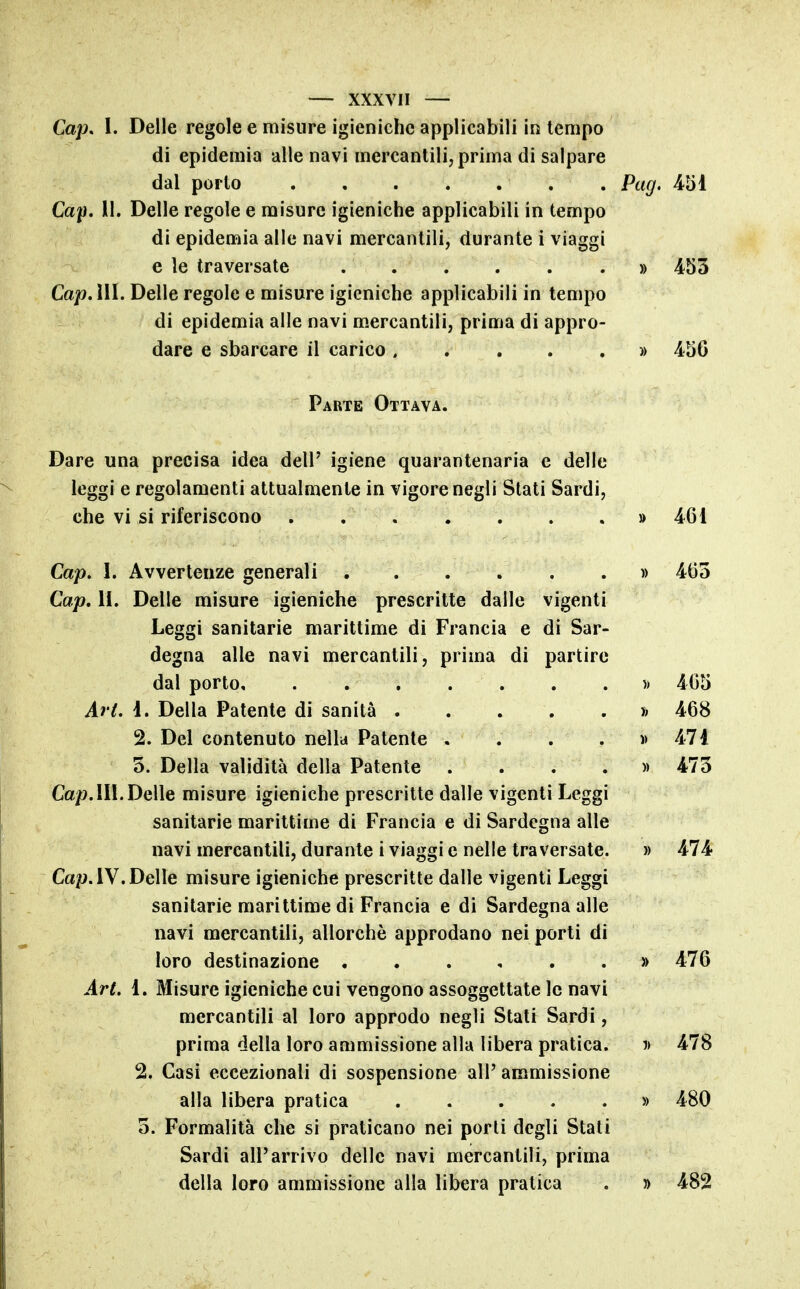 Cap, 1. Delle regole e misure igieniche applicabili in tempo di epidemia alle navi mercantili, prima di salpare dal porto Pag. 451 Cap, II. Delle regole e misure igieniche applicabili in tempo di epidemia alle navi mercantili, durante i viaggi e le traversate » 453 Gap Ali. Delle regole e misure igieniche applicabili in tempo di epidemia alle navi m-ercantili, prima di appro- dare e sbarcare il carico. . . . . » 456 Parte Ottava. Dare una precisa idea dell' igiene quarantenaria e delle leggi e regolamenti attualmente in vigore negli Stati Sardi, che vi si riferiscono » 461 Gap, I. Avvertenze generali » 465 Gap, 11. Delle misure igieniche prescritte dalle vigenti Leggi sanitarie marittime di Francia e di Sar- degna alle navi mercantili, prima di partire dal porto )> 465 Art. ì. Della Patente di sanità t> 468 2. Del contenuto nella Patente . . . . d 471 5. Della validità della Patente .... » 475 Gap.111. Delle misure igieniche prescritte dalle vigenti Leggi sanitarie marittime di Francia e di Sardegna alle navi mercantili, durante i viaggi e nelle traversate. » 474 Ca^. IV. Delle misure igieniche prescritte dalle vigenti Leggi sanitarie marittime di Francia e di Sardegna alle navi mercantili, allorché approdano nei porli di loro destinazione » 476 Art, 1. Misure igieniche cui vengono assoggettate le navi mercantili al loro approdo negli Stati Sardi, prima della loro ammissione alla libera pratica. j> 478 2. Gasi eccezionali di sospensione all' ammissione alla libera pratica » 480 5. Formalità che si praticano nei porti degli Stati Sardi all'arrivo delle navi mercantili, prima della loro ammissione alia libera pratica . » 482