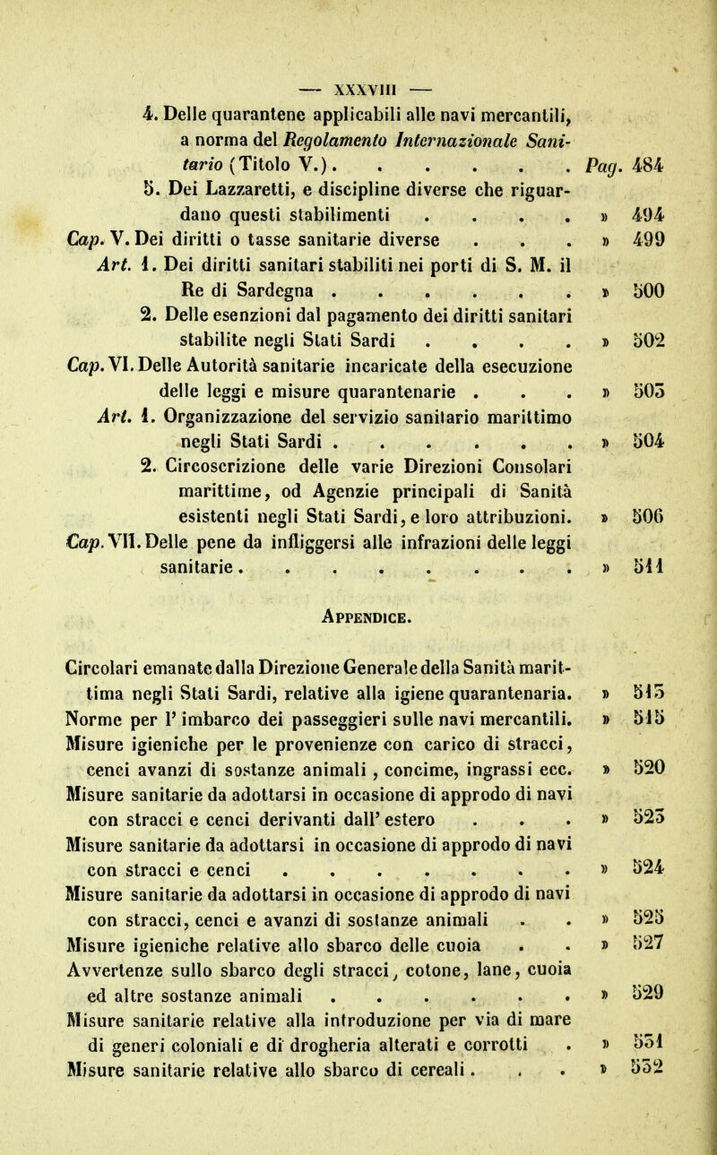 4. Delle quarantene applicabili alle navi mercantili, a norma del Regolamento Internazionale Sani- tario (Titolo V.) Pag. 484 5. Dei Lazzaretti, e discipline diverse che riguar- dano questi stabilimenti .... » 494 Cap. V. Dei diritti o tasse sanitarie diverse ...» 499 Art. 1. Dei diritti sanitari stabiliti nei porti di S. M. il Re di Sardegna » bOO 2. Delle esenzioni dal pagamento dei diritti sanitari stabilite negli Slati Sardi .... » 50^2 Ca^. VI. Delle Autorità sanitarie incaricale della esecuzione delle leggi e misure quarantenarie . . . d 505 Art, 1. Organizzazione del servizio sanitario marittimo negli Stati Sardi » 504 2. Circoscrizione delle varie Direzioni Consolari marittime, od Agenzie principali di Sanità esistenti negli Stati Sardi, e loro attribuzioni, » 506 Ca/?. VII. Delle pene da infliggersi alle infrazioni delle leggi sanitarie. » 511 Appendice. Circolari emanate dalla Direzione Generale della Sanità marit- tima negli Stati Sardi, relative alla igiene quarantenaria. » 515 Norme per V imbarco dei passeggieri sulle navi mercantili. » 515 Misure igieniche per le provenienze con carico di stracci, cenci avanzi di sostanze animali, concime, ingrassi ecc. » 520 Misure sanitarie da adottarsi in occasione di approdo di navi con stracci e cenci derivanti dall' estero ...» 525 Misure sanitarie da adottarsi in occasione di approdo di navi con stracci e cenci » 524 Misure sanitarie da adottarsi in occasione di approdo di navi con stracci, cenci e avanzi di sostanze animali . . » 525 Misure igieniche relative allo sbarco delle cuoia . . » 527 Avvertenze sullo sbarco degli stracci^ cotone, lane, cuoia ed altre sostanze animali » 529 Misure sanitarie relative alla introduzione per via di mare di generi coloniali e di drogheria alterati e corrotti . » 551 Misure sanitarie relative allo sbarco di cereali...» 552