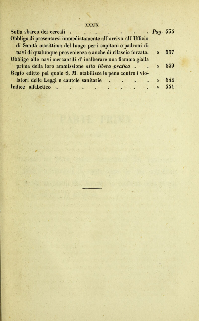 Sullo sbarco dei cereali Pag. 535 Obbligo di presentarsi immediatamente all'arrivo all'Ufficio di Sanità marittima del luogo per i capitani o padroni di navi di qualunque provenienza e anche di rilascio forzato. » 537 Obbligo alle navi mercantili d'inalberare una fiamma gialla prima della loro ammissione alla libera pratica . . » 539 Regio editto pel quale S. M. stabilisce le pene contro i vio- latori delle Leggi e cautele sanitarie . . . . j> 541 Indice alfabetico » 551
