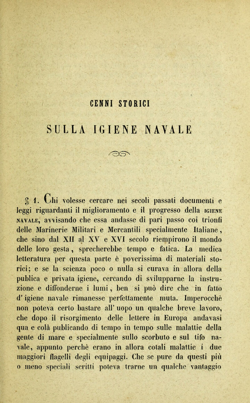 CENNI STORICI SULLA IGIENE NAVALE § 1. Uii volesse cercare nei secoli passati documenti e leggi riguardanti il miglioramento e il progresso della igiene NAVALE, avvisando che essa andasse di pari passo coi trionfi delle Marinerie Militari e Mercantili specialmente Italiane, che sino dal XII al XV e XYI secolo riempirono il mondo delle loro gesta, sprecherebbe tempo e fatica. La medica letteratura per questa parte è poverissima di materiali sto- rici; e se la scienza poco o nulla si curava in allora della publica e privata igiene, cercando di svilupparne la instru- zione e diffonderne i lumi, ben si può dire che in fatto d'igiene navale rimanesse perfettamente muta. Imperocché non poteva certo bastare all' uopo un qualche breve lavoro, che dopo il risorgimento delle lettere in Europa andavasi qua e colà publicando di tempo in tempo sulle malattie della gente di mare e specialmente sullo scorbuto e sul tifo na- vale, appunto perchè erano in allora cotali malattie i due maggiori flagelli degli equipaggi. Che se pure da questi più