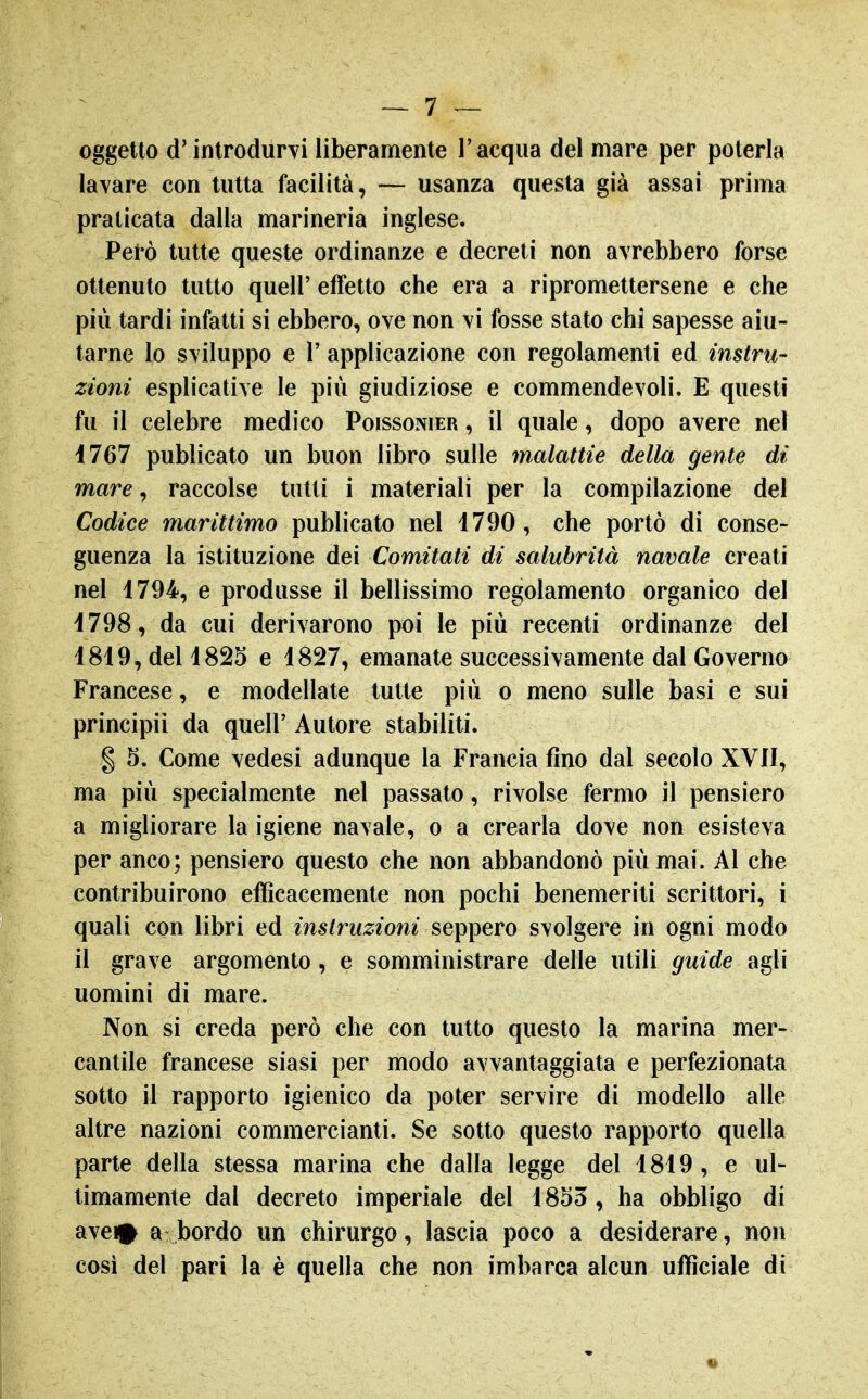 oggetto d'introdurvi liberamente l'acqua del mare per poterla lavare con tutta facilità, — usanza questa già assai prima praticata dalla marineria inglese. Però tutte queste ordinanze e decreti non avrebbero forse ottenuto tutto queir effetto che era a ripromettersene e che più tardi infatti si ebbero, ove non vi fosse stato chi sapesse aiu- tarne lo sviluppo e r applicazione con regolamenti ed instru- zioni esplicative le più giudiziose e commendevoli. E questi fu il celebre medico Poissonier , il quale, dopo avere nel 1767 publicato un buon libro sulle malattie della gente di mare ^ raccolse tutti i materiali per la compilazione del Codice marittimo publicato nel 1790, che portò di conse- guenza la istituzione dei Comitati di salubrità navale creati nel 1794, e produsse il bellissimo regolamento organico del 1798, da cui derivarono poi le più recenti ordinanze del 1819, del 1825 e 1827, emanate successivamente dal Governo Francese, e modellate tutte più o meno sulle basi e sui principi! da queir Autore stabiliti. I 5. Come vedesi adunque la Francia fino dal secolo XVII, ma più specialmente nel passato, rivolse fermo il pensiero a migliorare la igiene navale, o a crearla dove non esisteva per anco; pensiero questo che non abbandonò più mai. Al che contribuirono efficacemente non pochi benemeriti scrittori, i quali con libri ed instruzioni seppero svolgere in ogni modo il grave argomento, e somministrare delle utili guide agli uomini di mare. Non si creda però che con lutto questo la marina mer- cantile francese siasi per modo avvantaggiata e perfezionata sotto il rapporto igienico da poter servire di modello alle altre nazioni commercianti. Se sotto questo rapporto quella parte della stessa marina che dalla legge del 1819, e ul- timamente dal decreto imperiale del 1855, ha obbligo di avein a bordo un chirurgo, lascia poco a desiderare, non cosi del pari la è quella che non imbarca alcun ufficiale di