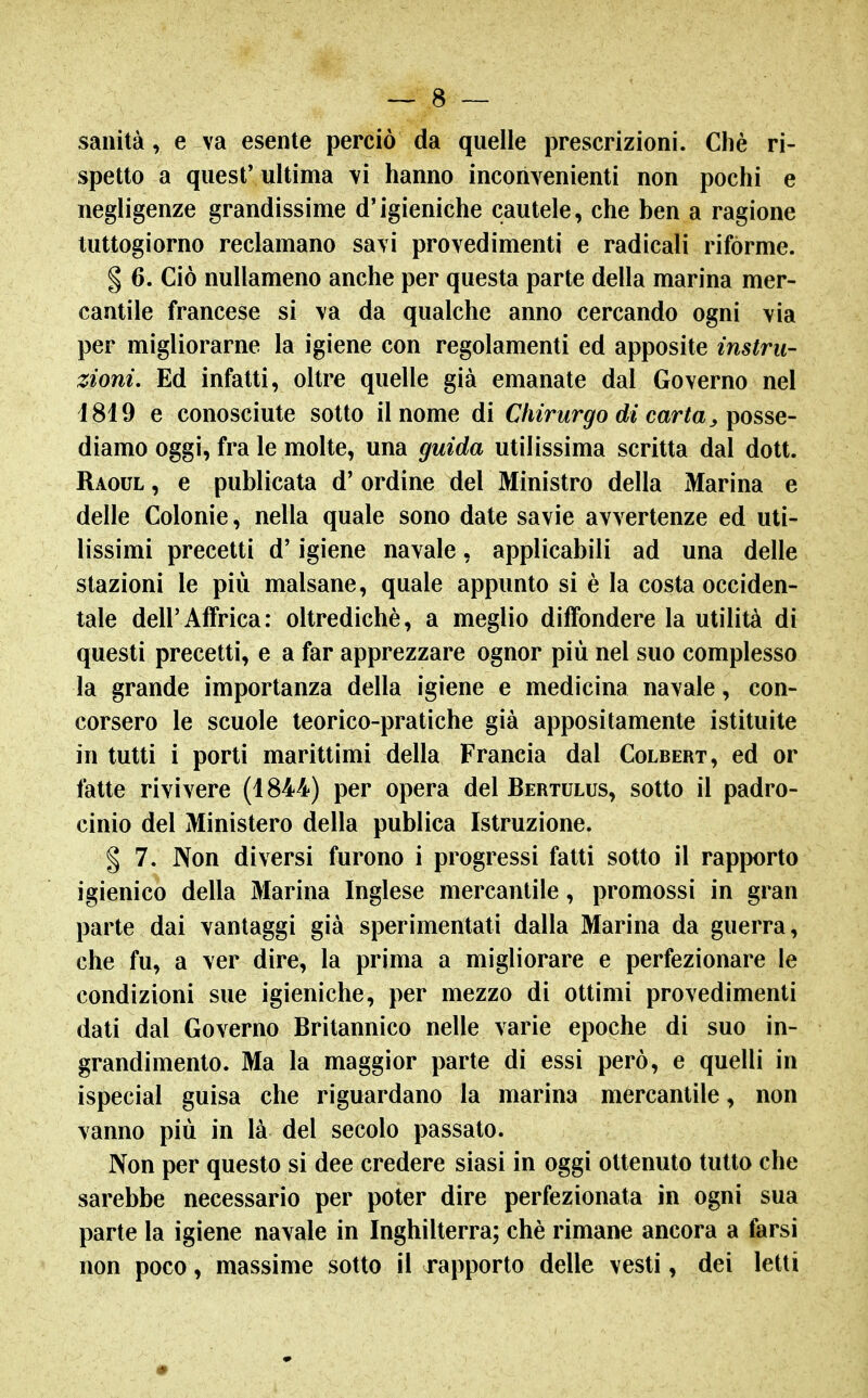 sanità, e va esente perciò da quelle prescrizioni. Chè ri- spetto a qiiesf ultima vi hanno inconvenienti non pochi e negligenze grandissime d'igieniche cautele, che ben a ragione tuttogiorno reclamano savi provedimenti e radicali rifórme. § 6. Ciò nullameno anche per questa parte della marina mer- cantile francese si \a da qualche anno cercando ogni via per migliorarne la igiene con regolamenti ed apposite instru zioni. Ed infatti, oltre quelle già emanate dal Governo nel i819 e conosciute sotto il nome di Chirurgo di carta ^ posse- dìdimo oggi, fra le molte, una guida utilissima scritta dal dott. Raoul , e publicata d' ordine del Ministro della Marina e delle Colonie, nella quale sono date savie avvertenze ed uti- lissimi precetti d'igiene navale, applicabili ad una delle stazioni le più malsane, quale appunto si è la costa occiden- tale dell'Affrica: oltredichè, a meglio diffondere la utilità di questi precetti, e a far apprezzare ognor più nel suo complesso la grande importanza della igiene e medicina navale, con- corsero le scuole teorico-pratiche già appositamente istituite in tutti i porti marittimi della Francia dal Colbert, ed or fatte rivivere (1844) per opera del Bertulus, sotto il padro- cinio del Ministero della publica Istruzione. § 7. Non diversi furono i progressi fatti sotto il rapporto igienico della Marina Inglese mercantile, promossi in gran parte dai vantaggi già sperimentati dalla Marina da guerra, che fu, a ver dire, la prima a migliorare e perfezionare le condizioni sue igieniche, per mezzo di ottimi provedimenti dati dal Governo Britannico nelle varie epoche di suo in- grandimento. Ma la maggior parte di essi però, e quelli in ispecial guisa che riguardano la marina mercantile, non vanno più in là del secolo passato. Non per questo si dee credere siasi in oggi ottenuto tutto che sarebbe necessario per poter dire perfezionata in ogni sua parte la igiene navale in Inghilterra; chè rimane ancora a farsi non poco, massime sotto il rapporto delle vesti, dei letti