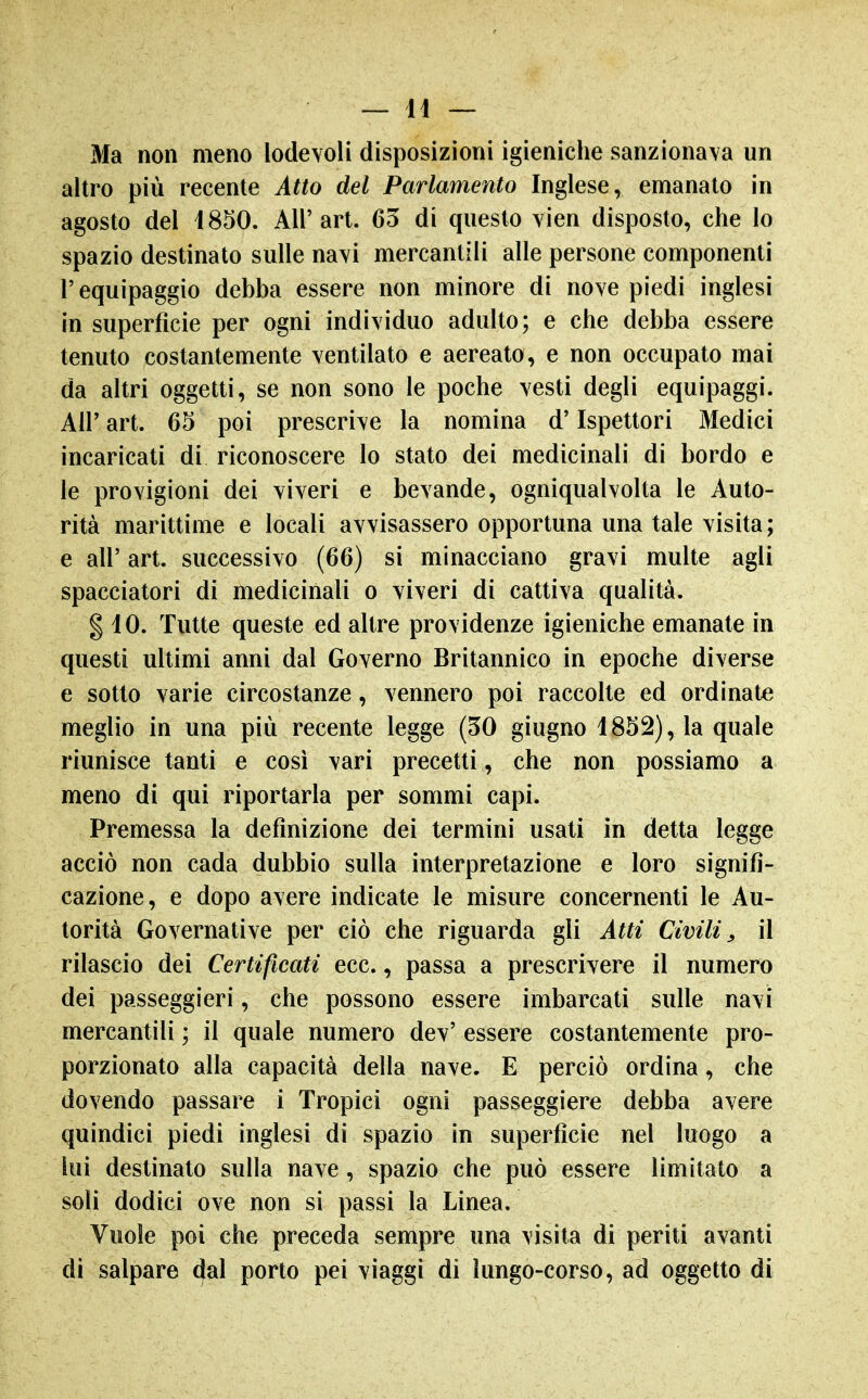 Ma non meno lodevoli disposizioni igieniche sanzionava un altro più recente Atto del Parlamento Inglese, emanato in agosto del 1850. All'art. 65 di questo vien disposto, che lo spazio destinato sulle navi mercantili alle persone componenti l'equipaggio debba essere non minore di nove piedi inglesi in superficie per ogni individuo adulto; e che debba essere tenuto costantemente ventilato e aereato, e non occupato mai da altri oggetti, se non sono le poche vesti degli equipaggi. Air art. 65 poi prescrive la nomina d'Ispettori Medici incaricati di riconoscere lo stato dei medicinali di bordo e le provigioni dei viveri e bevande, ogniqualvolta le Auto- rità marittime e locali avvisassero opportuna una tale visita; e all' art. successivo (66) si minacciano gravi multe agli spacciatori di medicinali o viveri di cattiva qualità. g 10. Tutte queste ed altre providenze igieniche emanate in questi ultimi anni dal Governo Britannico in epoche diverse e sotto varie circostanze, vennero poi raccolte ed ordinate meglio in una più recente legge (50 giugno 1852), la quale riunisce tanti e così vari precetti, che non possiamo a meno di qui riportarla per sommi capi. Premessa la definizione dei termini usati in detta legge acciò non cada dubbio sulla interpretazione e loro signifi- cazione, e dopo avere indicate le misure concernenti le Au- torità Governative per ciò che riguarda gli Atti Civili^ il rilascio dei Certificati ecc., passa a prescrivere il numero dei passeggieri, che possono essere imbarcati sulle navi mercantili ; il quale numero dev' essere costantemente pro- porzionato alla capacità della nave. E perciò ordina, che dovendo passare i Tropici ogni passeggiere debba avere quindici piedi inglesi di spazio in superficie nel luogo a lui destinato sulla nave, spazio che può essere limitato a soli dodici ove non si passi la Linea. Vuole poi che preceda sempre una visita di periti avanti di salpare dal porto pei viaggi di lungo-corso, ad oggetto di