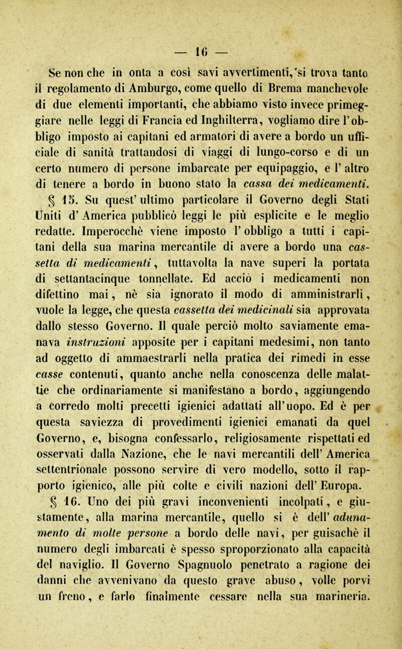 Se non che in onta a così savi avvertimenti,'si lro\a tanto il regolamento di Amburgo, come quello di Brema manchevole di due elementi importanti, che abbiamo visto invece primeg- giare nelle leggi di Francia ed Inghilterra, vogliamo dire l'ob- bligo imposto ai capitani ed armatori di avere a bordo un uffi- ciale di sanità trattandosi di viaggi di lungo-corso e di un certo numero di persone imbarcate per equipaggio, e V altro di tenere a bordo in buono stato la cassa dei medicamenti. § 15. Su quest'ultimo particolare il Governo degli Stati Uniti d' America pubblicò leggi le più esplicite e le meglio redatte. Imperocché viene imposto l'obbligo a tutti i capi- tani della sua marina mercantile di avere a bordo una cas- setta di medicamenti^ tuttavolta la nave superi la portata di settantacinque tonnellate. Ed acciò i medicamenti non difettino mai, nè sia ignorato il modo di amministrarli, vuole la legge, che questa cassetta dei medicinali sia approvata dallo stesso Governo. Il quale perciò molto saviamente ema- nava instruzioni apposite per i capitani medesimi, non tanto ad oggetto di ammaestrarli nella pratica dei rimedi in esse casse contenuti, quanto anche nella conoscenza delle malat- tie che ordinariamente si manifestano a bordo, aggiungendo a corredo molti precetti igienici adattati all'uopo. Ed è per questa saviezza di provedimenti igienici emanati da quel Governo, e, bisogna confessarlo, religiosamente rispettati ed osservati dalla Nazione, che le navi mercantili dell' America settentrionale possono servire di vero modello, sotto il rap- porto igienico, alle più colte e civili nazioni dell' Europa. § 16. Uno dei più gravi inconvenienti incolpati, e giu- stamente, alla marina mercantile, quello si è dell'adwna- mento di molte persone a bordo delle navi, per guisachè il numero degli imbarcati è spesso sproporzionato alla capacità del naviglio. Il Governo Spagnuolo penetrato a ragione dei danni che avvenivano da questo grave abuso, volle porvi un freno, e farlo finalmente cessare nella sua marineria.