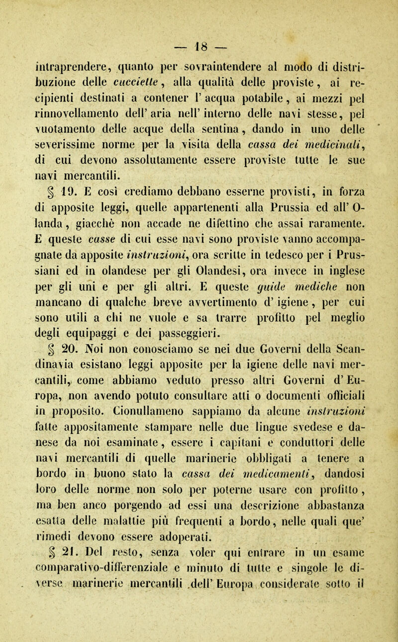 intraprendere, quanto per sovraintendere al modo di distri- buzione delle ciiccietle, alla qualità delle pro\iste, ai re- cipienti destinati a contener 1' acqua potabile, ai mezzi pel rinnovellamento dell'aria nell'interno delle na\i stesse, pei Yuotamento delle acque della sentina, dando in uno delle severissime norme per la visita della cassa dei medicinali^ di cui devono assolutamente essere proviste tutte le sue navi mercantili. § 19. E cosi crediamo debbano esserne provisti, in forza di apposite leggi, quelle appartenenti alla Prussia ed all' 0- landa, giacché non accade ne difettino che assai raramente. E queste casse di cui esse navi sono proviste vanno accompa- gnate da apposite instriizioni^ ora scritte in tedesco per i Prus- siani ed in olandese per gli Olandesi, ora invece in inglese per gli uni e per gli altri. E queste guide mediche non mancano di qualche breve avvertimento d'igiene, per cui sono utili a chi ne vuole e sa trarre profìtto pel meglio degli equipaggi e dei passeggieri. I 20. Noi non conosciamo se nei due Governi della Scan- dinavia esistano leggi apposite per la igiene delle navi mer- cantili, come abbiamo veduto presso altri Governi d'Eu- ropa, non avendo potuto consultare atti o documenti officiali in proposito. Cionullameno sappiamo da alcune instruzioni fatte appositamente stampare nelle due lingue svedese e da- nese da noi esaminate, essere i capitani e conduttori delle navi mercantili di quelle marinerie obbligati a tenere a bordo in buono stato la cassa dei medicamenti^ dandosi loro delle norme non solo per poterne usare con prolìtto, ma ben anco porgendo ad essi una descrizione abbastanza esatta delle malattie più frequenti a bordo, nelle quali que' rimedi devono essere adoperati. I 21. Del resto, senza voler qui entrare in un esame comparativo-diiferenziale e minuto di tutte e singole le di- verse marinerie mercantili .dell'Europa considerale sotto il
