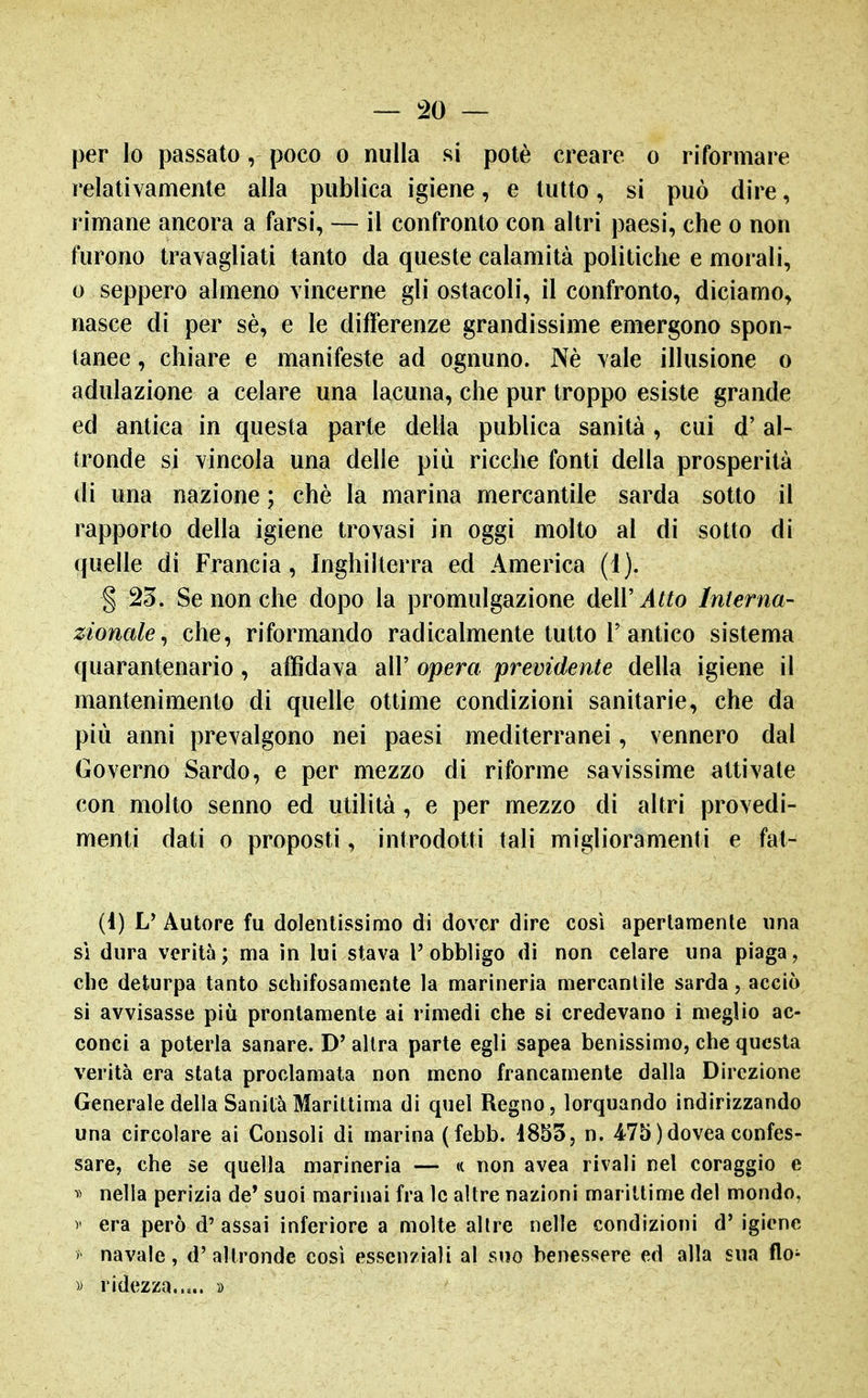 per lo passato, poco o nulla si potè creare o riformare relativamente alla publica igiene, e tutto, si può dire, rimane ancora a farsi, — il confronto con altri paesi, che o non furono travagliati tanto da queste calamità politiche e morali, 0 seppero almeno vincerne gli ostacoli, il confronto, diciamo, nasce di per sè, e le differenze grandissime emergono spon- tanee , chiare e manifeste ad ognuno. Nè vale illusione o adulazione a celare una lacuna, che pur troppo esiste grande ed antica in questa parte della publica sanità, cui d'al- tronde si vincola una delle più ricche fonti della prosperità di una nazione ; chè la marina mercantile sarda sotto il rapporto della igiene trovasi in oggi molto al di sotto di quelle di Francia, Inghilterra ed America (1). § 23. Se non che dopo la promulgazione dell'^^^o Interna- zionale^ che, riformando radicalmente tutto F antico sistema quarantenario, affidava all' opera previdente della igiene il mantenimento di quelle ottime condizioni sanitarie, che da più anni prevalgono nei paesi mediterranei, vennero dal Governo Sardo, e per mezzo di riforme savissime attivate con molto senno ed utilità, e per mezzo di altri provedi- menti dati o proposti, introdotti tali miglioramenti e fat- (1) V Autore fu dolentissimo di dover dire così apertamente una sì dura verità; ma in lui stava l'obbligo di non celare una piaga, che deturpa tanto schifosamente la marineria mercantile sarda, acciò si avvisasse più prontamente ai rimedi che si credevano i meglio ac- conci a poterla sanare. D' altra parte egli sapea benissimo, che questa verità era stata proclamala non meno francamente dalla Direzione Generale della Sanila Marittima di quel Regno, lorquando indirizzando una circolare ai Consoli di marina (febb. i855, n. 475 )dovea confes- sare, che se quella marineria — (c non avea rivali nel coraggio e ^> nella perizia de* suoi marinai fra le altre nazioni marittime del mondo. V era però d' assai inferiore a molte altre nelle condizioni d' igiene > navale, d'altronde così essenziali al suo benessere ed alla sua flo^ » ridezza..,.. »