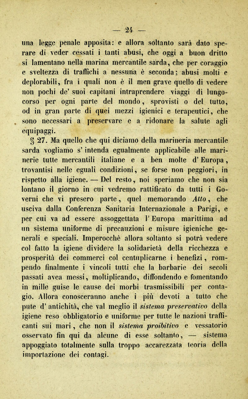 una legge penale apposita; e allora soltanto sarà dato spe- rare di veder cessati i tanti abusi, che oggi a buon dritto si lamentano nella marina mercantile sarda, che per coraggio e sveltezza di traffichi a nessuna è seconda; abusi molti e deplorabili, fra i quali non è il men grave quello di vedere non pochi de' suoi capitani intraprendere viaggi di lungo- corso per ogni parte del mondo, sprovisti o del tutto, od in gran parte di quei mezzi igienici e terapeutici, che sono necessari a preservare e a ridonare la salute agli equipaggi. § 27. Ma quello che qui diciamo della marineria mercantile sarda vogliamo s'intenda egualmente applicabile alle mari- nerie tutte mercantili italiane e a ben molte d'Europa, trovantisi nelle eguali condizioni, se forse non peggiori, in rispetto alla igiene. — Del resto, noi speriamo che non sia lontano il giorno in cui vedremo rattificato da tutti i Go- verni che vi presero parte, quel memorando Atto, che usciva dalla Conferenza Sanitaria Internazionale a Parigi, e per cui va ad essere assoggettata l'Europa marittima ad un sistema uniforme di precauzioni e misure igieniche ge- nerali e speciali. Imperocché allora soltanto si potrà vedere col fatto la igiene dividere la solidarietà della ricchezza e prosperità dei commerci col centuplicarne i benefizi, rom- pendo finalmente i vincoli tutti che la barbarie dei secoli passati avea messi, moltiplicando, diffondendo e fomentando in mille guise le cause dei morbi trasmissibili per conta- gio. Allora conosceranno anche i più devoti a tutto che pute d' antichità, che vai meglio il sistema preservativo della igiene reso obbligatorio e uniforme per tutte le nazioni traffi- canti sui mari, che non il sistema proibitivo e vessatorio osservato fin qui da alcune di esse soltanto, — sistema appoggiato totalmente sulla troppo accarezzata teoria della importazione dei contagi.