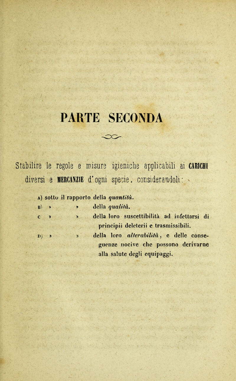 PARTE SECONDA Stabilire le regole e misure igieniche applicabili ai CARICHI diversi e MERCANZIE d'ogni specie, considerandoli: ^ a) sotto il rapporto della quantità. BÌ > » della qualità, c T> 5> della loro suscettibilità ad infettarsi di principii deleterii e trasmissibili. Dj » » della loro alterabilità, c delle conse- guenze nocive che possono derivarne alla salute degli equipaggi.