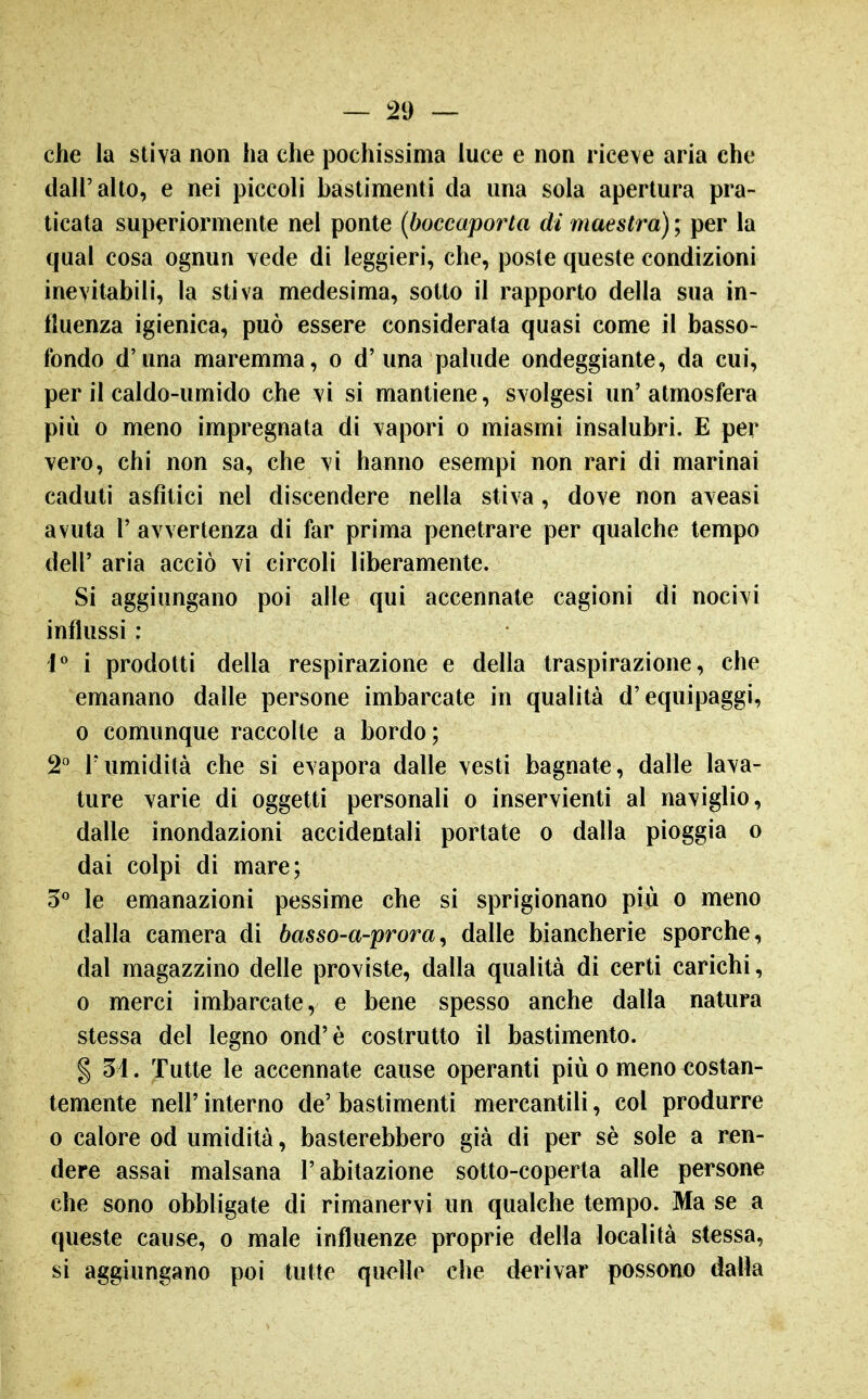 che la stiva non ha che pochissima luce e non riceve aria che dall'alto, e nei piccoli bastimenti da una sola apertura pra- ticata superiormente nel ponte {boccaporta di maestra) ; per la qual cosa ognun vede di leggieri, che, poste queste condizioni inevitabili, la stiva medesima, sotto il rapporto della sua in- fluenza igienica, può essere considerata quasi come il basso- fondo d'una maremma, o d' una palude ondeggiante, da cui, per il caldo-umido che vi si mantiene, svolgesi un'atmosfera più 0 meno impregnata di vapori o miasmi insalubri. E per vero, chi non sa, che vi hanno esempi non rari di marinai caduti asfìtici nel discendere nella stiva, dove non aveasi avuta r avvertenza di far prima penetrare per qualche tempo dell' aria acciò vi circoli liberamente. Si aggiungano poi alle qui accennate cagioni di nocivi influssi : 1* i prodotti della respirazione e della traspirazione, che emanano dalle persone imbarcate in qualità d'equipaggi, 0 comunque raccolte a bordo; 2° rumidità che si evapora dalle vesti bagnate, dalle lava- ture varie di oggetti personali o inservienti al naviglio, dalle inondazioni accidentali portate o dalla pioggia o dai colpi di mare; 5*^ le emanazioni pessime che si sprigionano più o meno dalla camera di basso-a-prora^ dalle biancherie sporche, dal magazzino delle proviste, dalla qualità di certi carichi, 0 merci imbarcate, e bene spesso anche dalla natura stessa del legno ond'è costrutto il bastimento. § 5i. Tutte le accennate cause operanti più o meno costan- temente neir interno de' bastimenti mercantili, col produrre 0 calore od umidità, basterebbero già di per sè sole a ren- dere assai malsana l'abitazione sotto-coperta alle persone che sono obbligate di rimanervi un qualche tempo. Ma se a queste cause, o male influenze proprie della località stessa, si aggiungano poi tutte quelle che derivar possono dalla