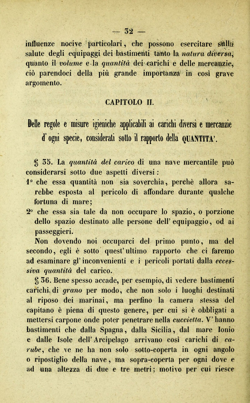 influenze nocive particolari, che possono esercitare s^Ula salute degli equipaggi dei bastimenti tanto la natura diversa^ quanto il volume e la quantità dei carichi e delle mercanzie, ciò parendoci della più grande importanza in cosi grave argomento. CAPITOLO II. Delle regole e misure igieniche applicabili ai carichi diversi e mercanzie d'ogni specie, considerali sotto il rapporto della QUANTITÀ'. g 35. La quantità del carico di una nave mercantile può considerarsi sotto due aspetti diversi : i° che essa quantità non sia soverchia, perchè allora sa- rebbe esposta al pericolo di affondare durante qualche fortuna di mare; 2° che essa sia tale da non occupare lo spazio, o porzione dello spazio destinato alle persone dell' equipaggio, od ai passeggieri. Non dovendo noi occuparci del primo punto, ma del secondo, egli è sotto quest'ultimo rapporto che ci faremo ad esaminare gì' inconvenienti e i pericoli portati dalla ecces- siva quantità del carico. g 36. Bene spesso accade, per esempio, di vedere bastimenti carichi, di grano per modo, che non solo i luoghi destinati al riposo dei marinai, ma perfino la camera stessa del capitano è piena di questo genere, per cui si è obbligati a mettersi carpone onde poter penetrare nella cuccietta. V hanno bastimenti che dalla Spagna, dalla Sicilia, dal mare Ionio e dalle Isole dell'Arcipelago arrivano così carichi di ca- rube^ che ve ne ha non solo sotto-coperta in ogni angolo 0 ripostiglio delta nave, ma sopra-coperta per ogni dove e ad una altezza di due e tre metri; motivo per cui riesce