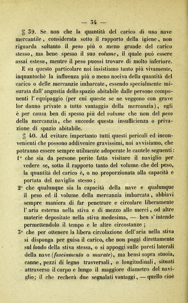 g 59. Se non che la quantità del carico di una nave mercantile, considerata sotto il rapporto della igiene, non riguarda soltanto il peso più o meno grande del carico stesso, ma bene spesso il suo volume^ il quale può essere assai esteso, mentre il peso puossi trovare di molto inferiore. E su questo particolare noi insistiamo tanto più vivamente, inquantochè la influenza più o meno nociva della quantità del carico 0 delle mercanzie imbarcate, essendo specialmente mi- surata dall' angustia dello spazio abitabile dalle persone compo- nenti r equipaggio (per cui queste se ne veggono con grave lor danno private a tutto vantaggio della mercanzia), egli è per causa ben di spesso più del volume che non del peso della mercanzia, che succede questa insufficienza o priva- zione di spazio abitabile. I 40. Ad evitare impertanto tutti questi pericoli ed incon- venienti che possono addivenire gravissimi, noi avvisiamo, che potranno essere sempre utilmente adoperate le cautele seguenti : 1^ che sia da persone perite fatto visitare il naviglio per vedere se, sotto il rapporto tanto del volume che del peso, la quantità del carico è, o no proporzionata alla capacità e portata del naviglio stesso ; S'^ che qualunque sia la capacità della nave e qualunque il peso ed il volume della mercanzia imbarcata, abbiavi sempre maniera di far penetrare e circolare liberamente r aria esterna nella stiva e di mezzo alle merci, od altre materie depositate nella stiva medesima, — ben s'intende permettendolo il tempo e le altre circostanze ; 5** che per ottenere la libera circolazione dell'aria nella stiva si disponga per guisa il carico, che non poggi direttamente sul fondo della stiva stessa, o si appoggi sulle pareti laterali della m\e {fasciamento o murate)^ ma bensì sopra stuoia, canne, pezzi di legno trasversali, o longitudinali, situati • attraverso il corpo e lungo il maggiore diametro del navi- glio; il che recherà due segnalati vantaggi, — quello cioè