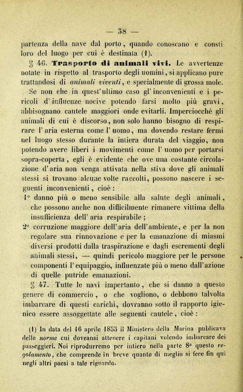 partenza della nave dal porlo, quando conoscano e consti loro del luogo per cui è destinata (i). § 46. Trasporto di auiuinli vivi. Le avvertenze notate in rispetto al trasporto degli uomini, si applicano ptire trattandosi di animali t^zfe/i^/, e specialmente di grossa mole. Se non che in quest'ultimo caso gl'inconvenienti e i pe- ricoli d'influenze nocive potendo farsi molto più gravi, abbisognano cautele maggiori onde evitarli. Imperciocché gli animali di cui è discorso, non solo hanno bisogno di respi- rare r aria esterna come 1' uomo, ma dovendo restare fermi nel luogo stesso durante la intiera durata del viaggio, non potendo avere liberi i movimenti come 1' uomo per portarsi sopra-coperta, egli è evidente che ove una costante circola- zione d'aria non venga attivata nella stiva dove gli animali stessi si trovano alcune volte raccolti, possono nascere i se- guenti inconvenienti, cioè : i'' danno più o meno sensibile alla salute degli animali, che possono anche non difficilmente rimanere vittima della insufficienza dell' aria respirabile ; ^2^ corruzione maggiore dell'aria dell'ambiente, e per la non regolare sua rinnovazione e per la emanazione di miasmi diversi prodotti dalla traspirazione e dagli escrementi degli animali stessi, — quindi pericolo maggiore per le persone componenti l'equipaggio, influenzate più o meno dall'azione di quelle putride emanazioni. I 47. Tutte le navi impertanto , che si danno a questo genere di commercio , o che vogliono, o debbono talvolta imbarcare di questi carichi, dovranno sotto il rapporto igie- nico essere assoggettate alle seguenti cautele, cioè : (i) In data dei 16 aprile 1855 il Ministero della Marina pnblicava delle norme cui doveansi attenere i capitani volendo inibarcarc dei pas^cggie^^. Noi riprodurremo per intiero nella parte 8* questo re- gotamenlo, che comprende in breve quanto di meglio si fece fin qui negli altri paesi a tale rignanlo.