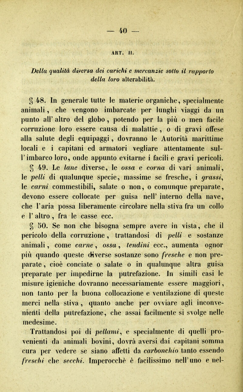 ART. II. Della qualità diversa dei carichi e mercanzie sodo il rapporto della loro alterabilità. § 48. In generale tutte le materie oi^ganiche, specialmente animali, che vengono imbarcate per lunghi viaggi da un punto air altro del globo, potendo per la più o men facile corruzione loro essere causa di malattie, o di gravi offese alla salute degli equipaggi, dovranno le Autorità marittime locali e i capitani ed armatori vegliare attentamente sul- l'imbarco loro, onde appunto evitarne i facili e gravi pericoli. § 49. Le lane diverse, le ossa e corna di vari animali, le pelli di qualunque specie, massime se fresche, i grassi^ le carni commestibili, salate o non, o comunque preparate, devono essere collocate per guisa nell' interno della nave, che l'aria possa liberamente circolare nella stiva fra un collo e r altro, fra le casse ecc. g 50. Se non che bisogna sempre avere in vista, che il pericolo della corruzione, trattandosi di pelli e sostanze animali, come carne, ossa, tendini ecc., aumenta ognor più quando queste diverse sostanze sono fresche e non pre- parate , cioè conciate o salate o in qualunque altra guisa preparate per impedirne la putrefazione. In simili casi le misure igieniche dovranno necessariamente essere maggiori, non tanto per la buona collocazione e ventilazione di queste merci nella stiva, quanto anche per ovviare agli inconve- nienti della putrefazione, che assai facilmente si svolge nelle medesime. Trattandosi poi di pellami^ e specialmente di quelli pro- venienti da animali bovini, dovrà aversi dai capitani somma cura per vedere se siano affetti da carbonchio tanto essendo freschi che secchi. Imperocché è facilissimo nell'uno e nel-