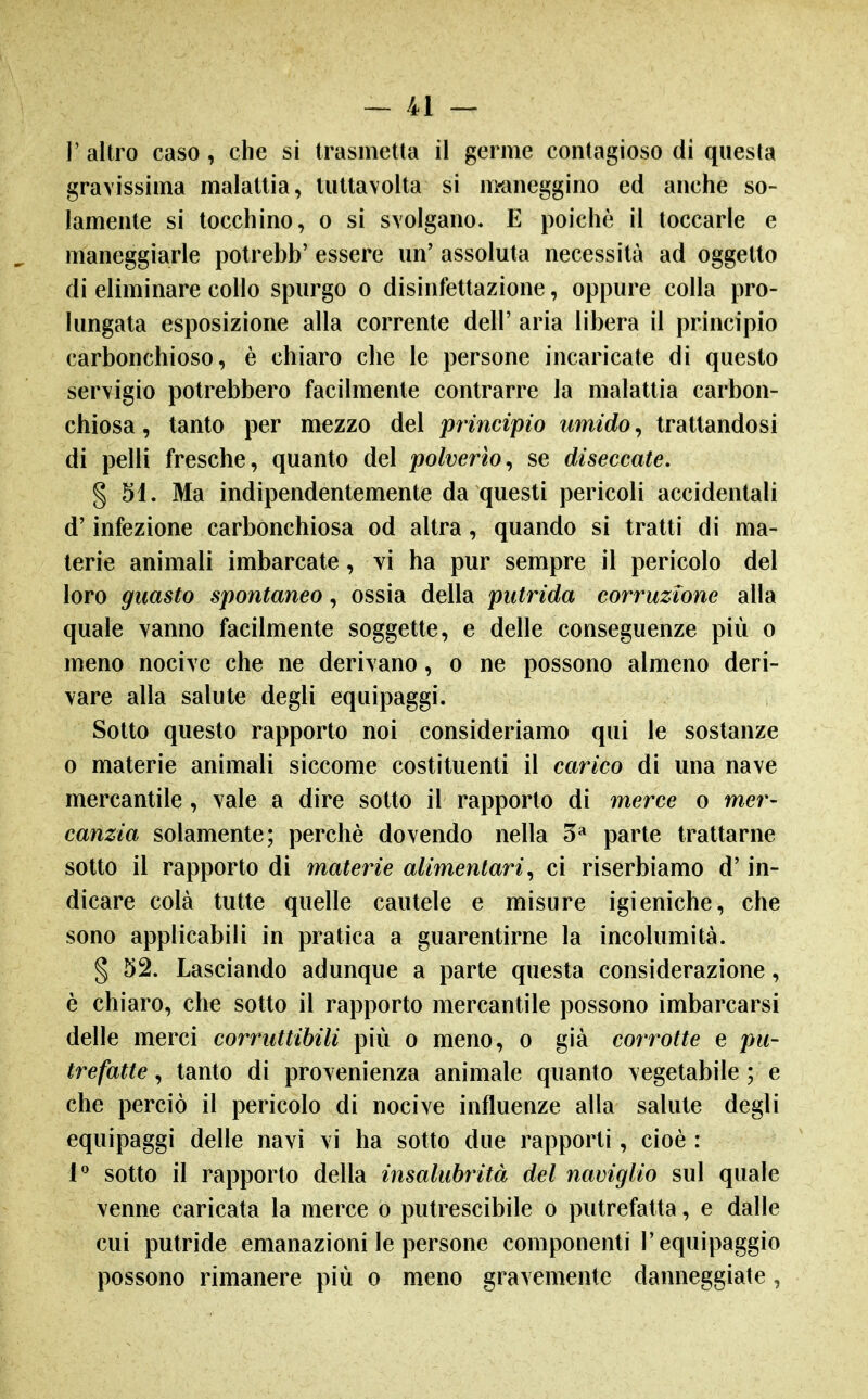 1' altro caso, che si trasmetta il germe contagioso di questa gravissima malattia, luttavolta si m-aneggino ed anche so- lamente si tocchino, 0 si svolgano. E poiché il toccarle e maneggiarle potrebb' essere un' assoluta necessità ad oggetto di eliminare collo spurgo o disinfettazione, oppure colla pro- lungata esposizione alla corrente dell' aria libera il principio carbonchioso, è chiaro che le persone incaricate di questo servigio potrebbero facilmente contrarre la malattia carbon- chiosa , tanto per mezzo del principio umido, trattandosi di pelli fresche, quanto del polverio^ se diseccate, § 51. Ma indipendentemente da questi pericoli accidentali d'infezione carbonchiosa od altra, quando si tratti di ma- terie animali imbarcate, vi ha pur sempre il pericolo del loro guasto spontaneo, ossia della putrida corruzione alla quale vanno facilmente soggette, e delle conseguenze più o meno nocive che ne derivano, o ne possono almeno deri- vare alla salute degli equipaggi. Sotto questo rapporto noi consideriamo qui le sostanze 0 materie animali siccome costituenti il carico di una nave mercantile, vale a dire sotto il rapporto di merce o mer- canzia solamente; perchè dovendo nella 5» parte trattarne sotto il rapporto di materie alimentari^ ci riserbiamo d'in- dicare colà tutte quelle cautele e misure igieniche, che sono applicabili in pratica a guarentirne la incolumità. § 52. Lasciando adunque a parte questa considerazione, è chiaro, che sotto il rapporto mercantile possono imbarcarsi delle merci corruttibili più o meno, o già corrotte e pu- trefatte ^ tanto di provenienza animale quanto vegetabile ; e che perciò il pericolo di nocive influenze alla salute degli equipaggi delle navi vi ha sotto due rapporti, cioè : 1*^ sotto il rapporto della insalubrità del naviglio sul quale venne caricata la merce o putrescibile o putrefatta, e dalle cui putride emanazioni le persone componenti l'equipaggio possono rimanere più o meno gravemente danneggiate,