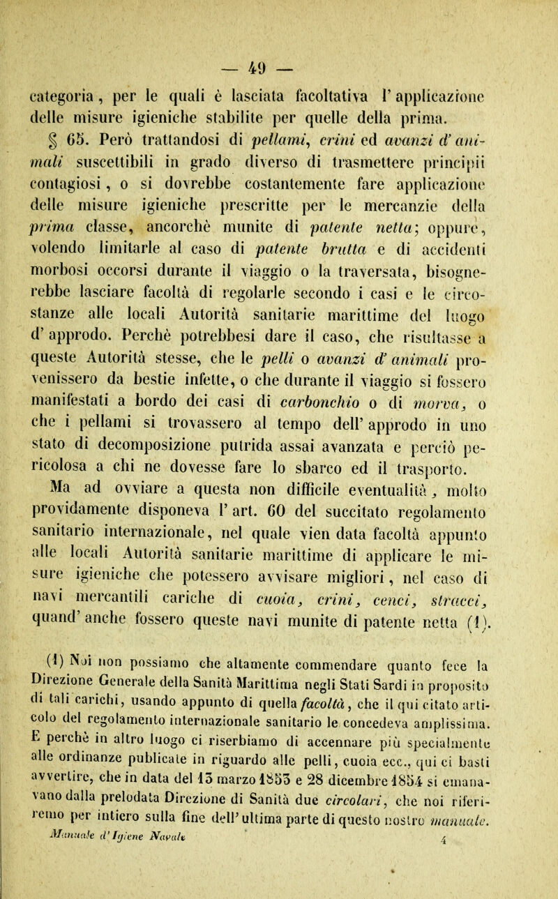 categoria, per le quali è lasciata facoltativa 1' applicazione delle misure igieniche stabilite per quelle della prima. § 65. Però trattandosi di pellami^ ermi ed avanzi d'ani- mali suscettibili in grado diverso di trasmettere principii contagiosi, o si dovrebbe costantemente fare applicazione delle misure igieniche prescritte per le mercanzie della prima classe, ancorché munite di patente netta; oppure, volendo limitarle al caso di patente brutta e di accidenti morbosi occorsi durante il viaggio o la traversata, bisogne- rebbe lasciare facoltà di regolarle secondo i casi e le circo- stanze alle locali Autorità sanitarie marittime del luogo d'approdo. Perchè potrebbesi dare il caso, che risultasse a queste Autorità stesse, che le pelli o avanzi d' animali pro- venissero da bestie infette, o che durante il viaggio si fossero manifestati a bordo dei casi di carbonchio o di morva, o che i pellami si trovassero al tempo dell'approdo in uno stato di decomposizione putrida assai avanzata e perciò pe- ricolosa a chi ne dovesse fare lo sbarco ed il trasporto. Ma ad ovviare a questa non difficile eventualità^ molto providamente disponeva l'art. 60 del succitato regolamento sanitario internazionale, nel quale vien data facoltà appunto alle locali Autorità sanitarie marittime di applicare le mi- sure igieniche che potessero avvisare migliori, nel caso di navi mercantili cariche di cuoia, crini, cenci, stracci, quand'anche fossero queste navi munite di patente netta (1). {\) Noi non possiamo che altamente commendare quanto fece la Direzione Generale della Sanità Marittima negli Stati Sardi in proposito di tali carictii, usando appunto di quella/aco/tà, che il qui citato arti- colo del regolamento internazionale sanitario le concedeva amplissima. E perchè in altro luogo ci riserbiamo di accennare più specialmente alle ordinanze publicate in riguardo alle pelli, cuoia ecc., qui ci basii avvertire, che in data del lo marzo 1853 e 28 dicembre 1854 si emana- vano dalla prelodata Direzione di Sanità due circolari, che noi riferi- remo per intiero sulla fine dell'ultima parte di questo nostro minmle, MitHunk d'Igiene NavaU 4