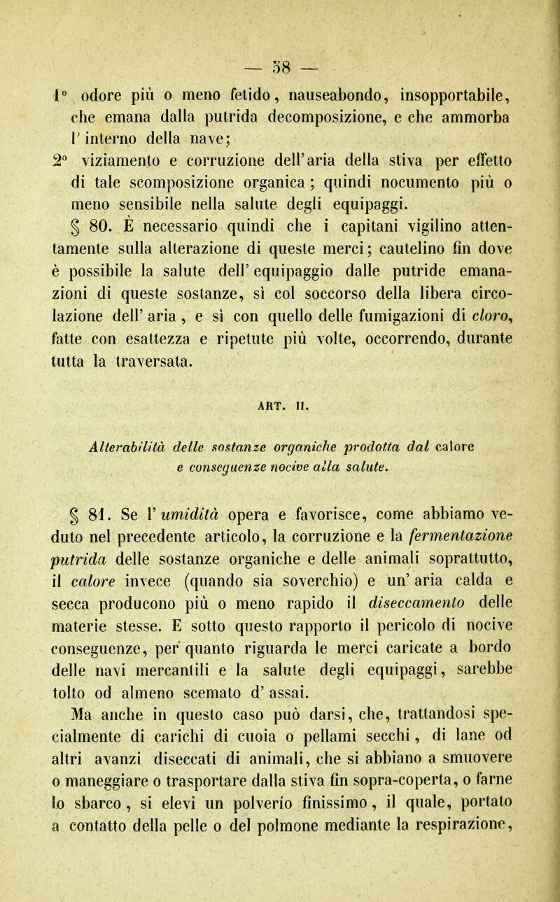 — 38 ~ odore più o meno fetido, nauseabondo, insopportabile, che emana dalla putrida decomposizione, e che ammorba r interno della nave; 2^ yiziamento e corruzione dell'aria della stiva per effetto di tale scomposizione organica ; quindi nocumento più o meno sensibile nella salute degli equipaggi. § 80. È necessario quindi che i capitani vigilino atten- tamente sulla alterazione di queste merci; cautelino fin dove è possibile la salute dell' equipaggio dalle putride emana- zioni di queste sostanze, sì col soccorso della libera circo- lazione dell' aria , e si con quello delle fumigazioni di c/oro, fatte con esattezza e ripetute più volte, occorrendo, durante tutta la traversata. ART. H. Alterabilità delle sostanze organiche prodotta dal calore e conseguenze nocive alla salute, % 81. Se V umidità opera e favorisce, come abbiamo ve- duto nel precedente articolo, la corruzione e la fermentazione putrida delle sostanze organiche e delle animali soprattutto, il calore invece (quando sia soverchio) e un' aria calda e secca producono più o meno rapido il diseccamento delle materie stesse. E sotto questo rapporto il pericolo di nocive conseguenze, per quanto riguarda le merci caricate a bordo delle navi mercantili e la salute degli equipaggi, sarebbe tolto od almeno scemato d' assai. Ma anche in questo caso può darsi, che, trattandosi spe- cialmente di carichi di cuoia o pellami secchi, di lane od altri avanzi diseccati di animali, che si abbiano a smuovere 0 maneggiare o trasportare dalla stiva fin sopra-coperta, o farne lo sbarco, si elevi un polverio finissimo, il quale, portato a contatto della pelle o del polmone mediante la respirazione^.