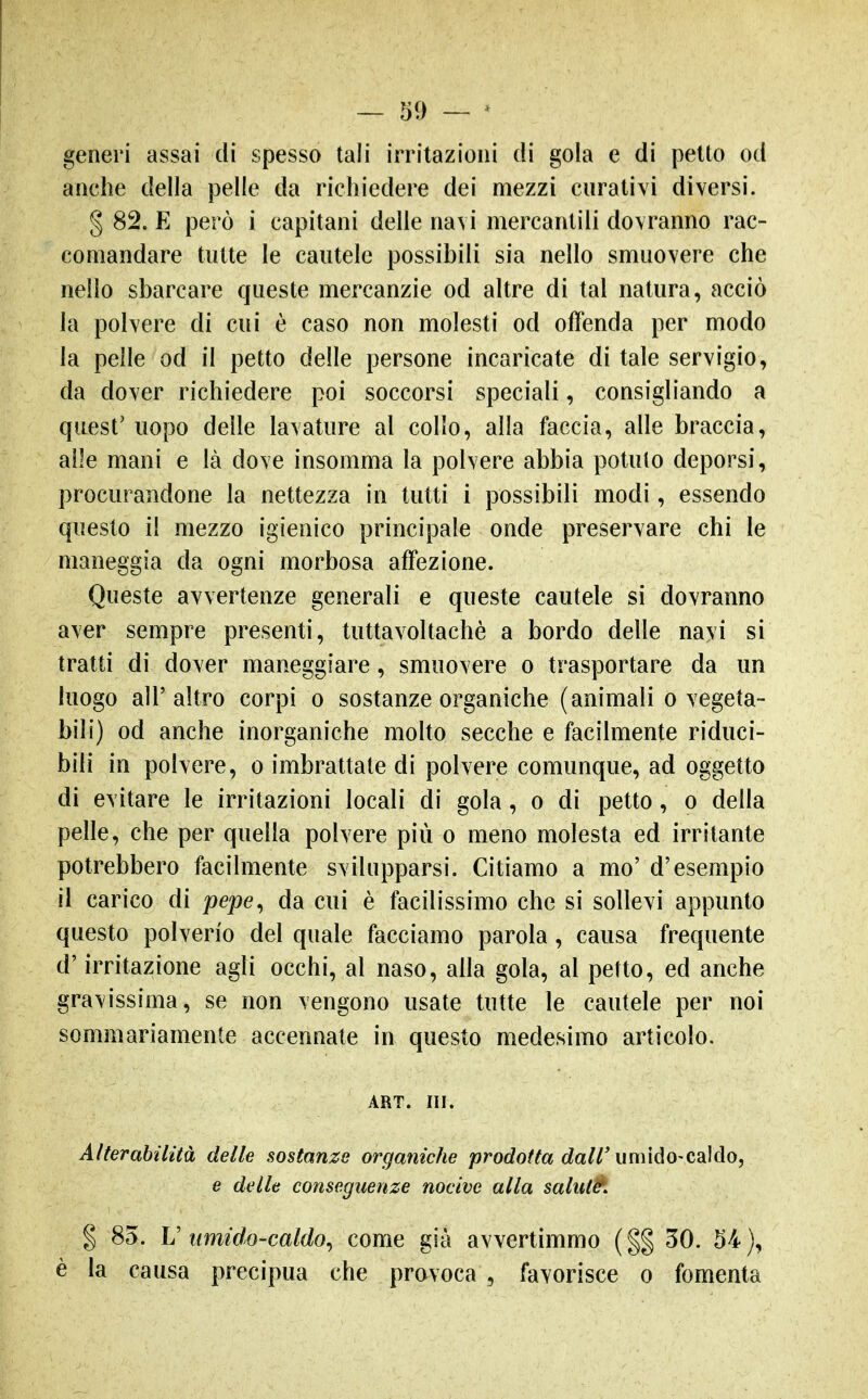 generi assai di spesso tali irritazioni di gola e di petto od anche della pelle da richiedere dei mezzi curativi diversi. § 82. E però i capitani delle navi mercantili dovranno rac- comandare tutte le cautele possibili sia nello smuovere che nello sbarcare queste mercanzie od altre di tal natura, acciò la polvere di cui è caso non molesti od offenda per modo la pelle od il petto delle persone incaricate di tale servigio, da dover richiedere poi soccorsi speciali, consigliando a quest' uopo delle lavature al collo, alla faccia, alle braccia, alle mani e là dove insomma la polvere abbia potuto deporsi, procurandone la nettezza in tutti i possibili modi, essendo questo il mezzo igienico principale onde preservare chi le maneggia da ogni morbosa affezione. Queste avvertenze generali e queste cautele si dovranno aver sempre presenti, tuttavoltachè a bordo delle nayi si tratti di dover maneggiare, smuovere o trasportare da un luogo all'altro corpi o sostanze organiche (animali o vegeta- bili) od anche inorganiche molto secche e facilmente riduci- bili in polvere, o imbrattate di polvere comunque, ad oggetto di evitare le irritazioni locali di gola, o di petto, o della pelle, che per quella polvere più o meno molesta ed irritante potrebbero facilmente svilupparsi. Citiamo a mo' d'esempio il carico di pepe^ da cui è facilissimo che si sollevi appunto questo polverio del quale facciamo parola, causa frequente d'irritazione agli occhi, al naso, alla gola, al petto, ed anche gravissima, se non vengono usate tutte le cautele per noi sommariamente accennate in questo medesimo articolo. ART. ni. Alterahiiità delle sostanze organiche prodotta dall'umido-cMo, e delle conseguenze nocive alla saluté. % 83. U umido-caldo^ come già avvertimmo {%% 30. 54), è la causa precipua che provoca , favorisce o fomenta