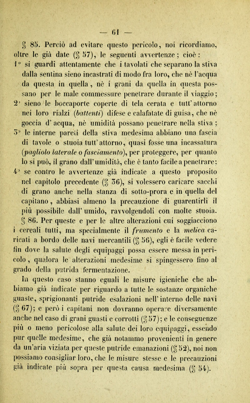 — ()I — § 85. Perciò ad evitare questo pericolo, noi ricordiamo, oltre le già date 57), le seguenti avvertenze; cioè : 1  si guardi attentamente che i tavolati che separano la stiva dalla sentina sieno incastrati di modo fra loro, che nè l'acqua da questa in quella , nò i grani da quella in questa pos- sano per le male commessure penetrare durante il viaggio; 2' sieno le hoccaporte coperte di tela cerata e tutt'attorno nei loro rialzi {battenti) difese e calafatate di guisa, che nè goccia d' acqua, nè umidità possano penetrare nella stiva ; 5^ le interne pareti della stiva medesima ahhiano una fascia di (avole o stuoia tutt'attorno, quasi fosse una incassatura (pagliolo laterale o fasciamento)^ per proteggere, per quanto lo si può, il grano dall'umidità, che è tanto facile a penetrare; 4' se contro le avvertenze già indicate a questo proposilo nel capitolo precedente (% 56), si volessero caricare sacchi di grano anche nella stanza di sotto-prora e in quella del capitano, abbiasi almeno la precauzione di guarentirli il più possibile dall' umido, ravvolgendoli con molte stuoia. § 86. Per queste e per le altre alterazioni cui soggiacciono i cereali tutti, ma specialmente il frumento e la melica ca- ricati a bordo delle navi mercantili (g 56), egli è facile vedere fm dove la salute degli equipaggi possa essere messa in peri- colo , qualora le alterazioni medesime si spingessero fmo al grado delia putrida fermentazione. in questo caso stanno eguali le misure igieniche che ab- biamo già indicate per riguardo a tutte le sostanze organiche guaste, sprigionanti putride esalazioni nell'interno delle navi (§67); e però i capitani non dovranno operare diversamente anche nel caso di grani guasti e corrotti (§57); e le conseguenze più 0 meno pericolose alla salute dei loro equipaggi, essendo pur quelle medesime, che già notammo provenienti in genere da un'aria viziata per queste putride emanazioni (| 5:2), noi non possiamo consigliar loro, che le misure stesse e le precauzioni già indicate più sopra per questa causa medesima (g 54).