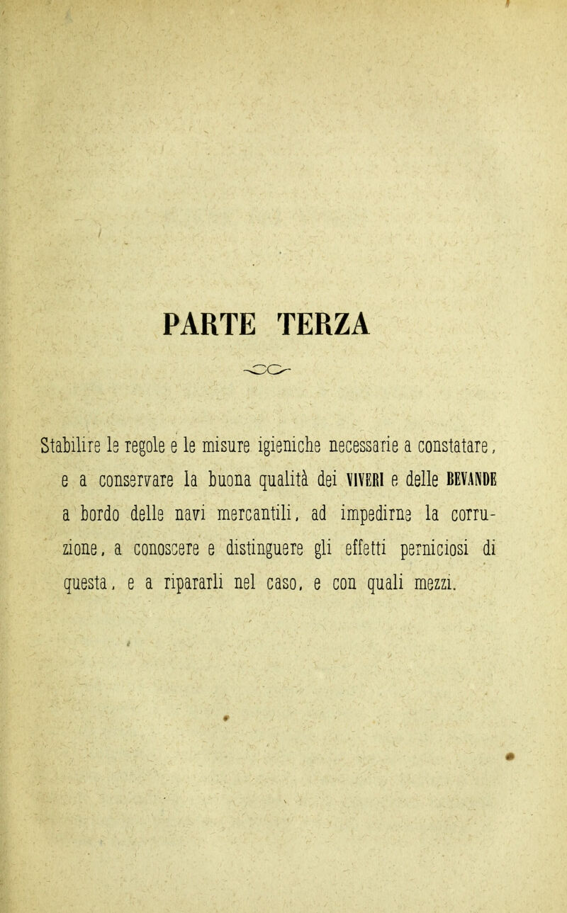 1 PARTE TERZA -OO- Stabilire l8 regole e le misure igieniche necessarie a constatare, e a conservare la buona qualità dei viveri e delle bevande a bordo delle navi mercantili, ad impedirne la corru- zione, a conoscere e distinguere gli effetti perniciosi di questa, e a ripararli nel caso, e con quali mezzi.