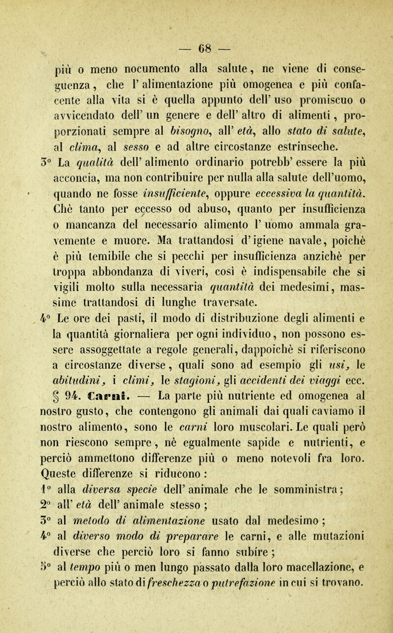 — es- pili 0 meno nocumento alla salute, ne viene di conse- guenza , che r alimentazione più omogenea e più confa- centc alla YÌta si è quella appunto dell' uso promiscuo o avvicendato dell' un genere e dell' altro di alimenti, pro- porzionati sempre al bisogno^ all' età^ allo stato di salute^ al clima^ al sesso e ad altre circostanze estrinseche. 5 La qualità dell' alimento ordinario potrebb' essere la più acconcia, ma non contribuire per nulla alla salute dell'uomo, quando ne fosse insufficiente^ oppure eccessiva la quantità. Chè tanto per eccesso od abuso, quanto per insufficienza 0 mancanza del necessario alimento 1' uomo ammala gra- vemente e muore. Ma trattandosi d'igiene navale, poiché è più temibile che si pecchi per insufficienza anziché per troppa abbondanza di viveri, cosi è indispensabile che si vigili molto sulla necessaria quantità dei medesimi, mas- sime trattandosi di lunghe traversate. 4*^ Le ore dei pasti, il modo di distribuzione degli alimenti e la quantità giornaliera per ogni individuo, non possono es- sere assoggettate a regole generali, dappoiché si riferiscono a circostanze diverse, quali sono ad esempio gli usij le abitudiniy i climi^ le stagioni, gli accidenti dei viaggi ecc. § 94. €afi*BiB. — La parte più nutriente ed omogenea al nostro gusto, che contengono gli animali dai quali caviamo il nostro alimento, sono le carni loro muscolari. Le quali però non riescono sempre, né egualmente sapide e nutrienti, e perciò ammettono differenze più o meno notevoli fra loro. Queste differenze si riducono : I'' alla diversa specie dell'animale che le somministra; 2^ air età dell' animale stesso ; al metodo di alimentazione usato dal medesimo ; 4'' al diverso modo di preparare le carni, e alle mutazioni diverse che perciò loro si fanno subire ; 5« al tempo più o men lungo passato dalla loro macellazione, e perciò allo sinìodì freschezza o putrefazione in cui si trovano.