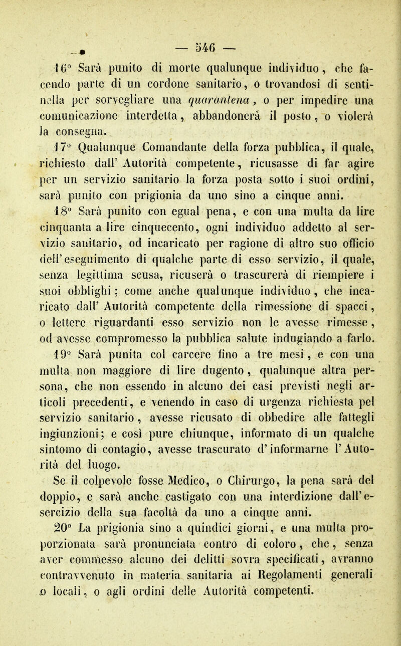 ìG Sarà punito di morte qualunque individuo, che fa- cendo parte di un cordone sanitario, o trovandosi di senti- nella per sorvegliare una quarantena^ o per impedire una comunicazione interdetta, abbandonerà il posto, o violerà ia consegna. 17^ Qualunque Comandante della forza pubblica, il quale, richiesto dall' Autorità competente, ricusasse di far agire per un servizio sanitario la forza posta sotto i suoi ordini, sarà punito con prigionia da uno sino a cinque anni. 18^ Sarà punito con egual pena, e con una multa da lire cinquanta a lire cinquecento, ogni individuo addetto al ser- vizio sanitario, od incaricato per ragione di altro suo officio dell'eseguimento di qualche parte di esso servizio, il quale, senza legittima scusa, ricuserà o trascurerà di riempiere i suoi obblighi; come anche qualunque individuo, che inca- ricato dall' Autorità competente della rimessione di spacci, 0 lettere riguardanti esso servizio non le avesse rimesse, od avesse compromesso h pubblica salute indugiando a farlo. i 9° Sarà punita col carcere fino a tre mesi, e con una multa non maggiore di lire dugento, qualunque altra per- sona, che non essendo in alcuno dei casi previsti negli ar- ticoli precedenti, e venendo in caso di urgenza richiesta pel servizio sanitario, avesse ricusato di obbedire alle fattegli ingiunzioni; e cosi pure chiunque, informato di un qualche sintomo di contagio, avesse trascurato d'informarne l'Auto- rità del luogo. Se il colpevole fosse Medico, o Chirurgo, la pena sarà del doppio, e sarà anche castigato con una interdizione dall'e- sercizio della sua facoltà da uno a cinque anni. 20° La prigionia sino a quindici giorni, e una multa pro- porzionata sarà pronunciata contro di coloro, che, senza aver commesso alcuno dei delitti sovra specificati, avranno contravvenuto in materia sanitaria ai Regolamenti generali