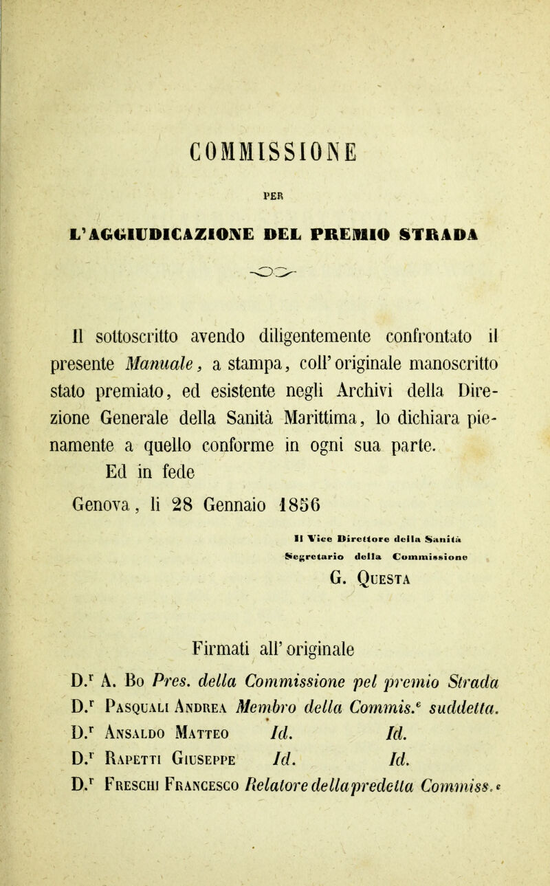 COMMISSIONE P£R L'AGGIIJDICAZIOIKE DEL PREllllO STRADA Il sottoscritto avendo diligentemente confrontato il presente Manuale, a stampa, coli'originale manoscritto stato premiato, ed esistente negli Archivi della Dire- zione Generale della Sanità Marittima, lo dichiara pie- namente a quello conforme in ogni sua parte. Ed in fede Genova, lì 28 Gennaio 1856 II Yice Direttore della Saniti* S>e{;rctario della Commissione G. Questa Firmati ah'originale DJ A. Bo Pres. della Commissione pel premio Strada D/ Pasquali Andrea Membro della Commis.^ suddetta. D/ Ansaldo Matteo Id, Id, D/ Rapetti Giuseppe Id, Id. D/ Freschi Francesco/?e/a^orerfe//aprede^/a Commiss. <^