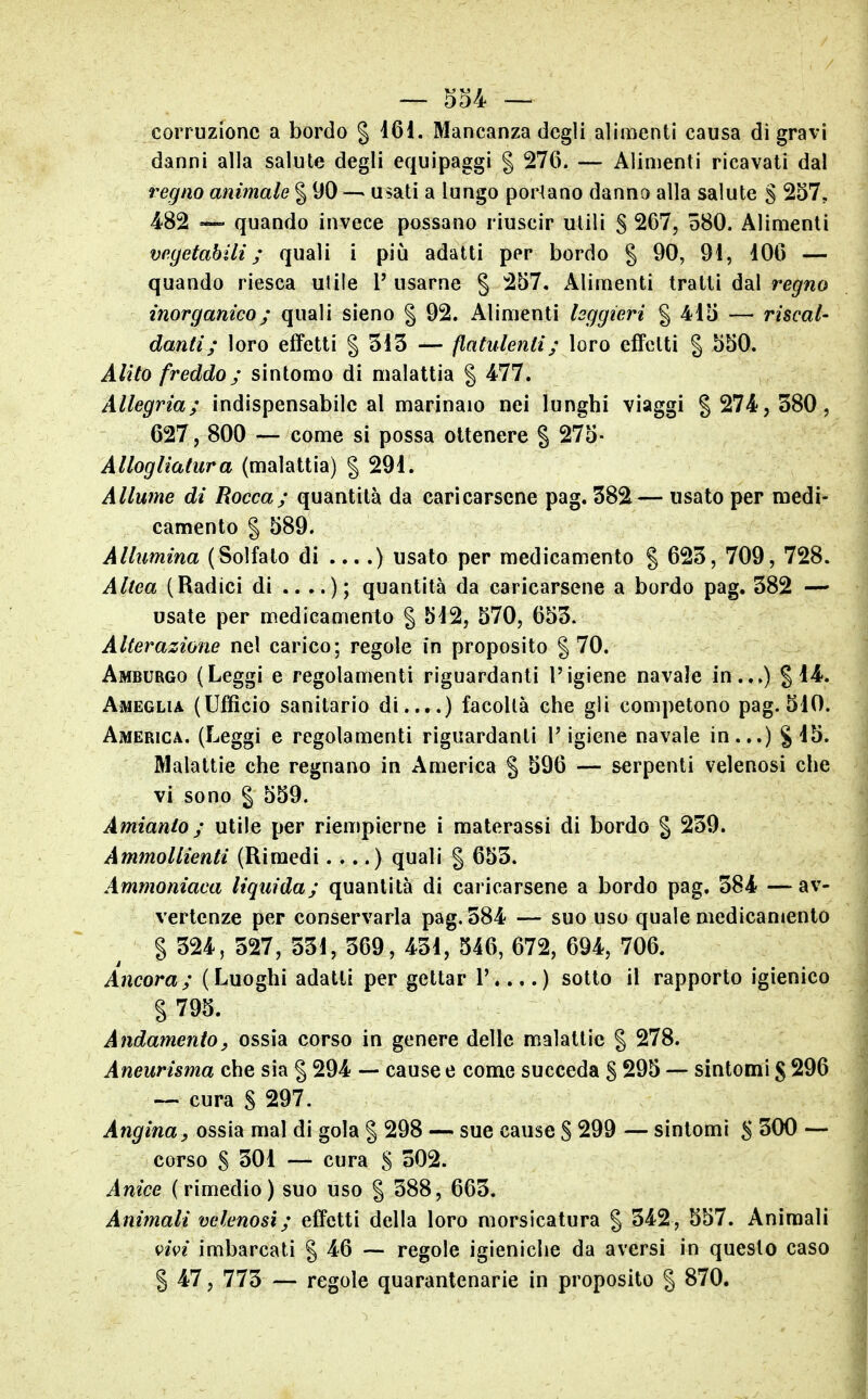 corruzione a bordo § 161. Mancanza degli alimenti causa di gravi danni alla salute degli equipaggi § 27G. — Alimenti ricavati dal regno animale § 90 — usati a lungo portano danno alla salute S 257, 482 »— quando invece possano riuscir utili S 267, o80. Alimenti vegetabili; quali i più adatti per bordo § 90, 91, 106 — quando riesca utile l' usarne § 257. Alimenti tratti dal regno inorganico ; quali sieno | 92. Alimenti leggieri § 415 — riscal- danti ; loro effetti | 315 — flatulenti ; loro effetti § 550. Alito freddo ; sintomo di malattia § 477. Allegria; indispensabile al marinaio nei lunghi viaggi | 274, 380, 627, 800 — come si possa ottenere § 275- Alloglìatura (malattia) §291. Allume di Rocca; quantità da caricarsene pag. 382— usato per medi- camento § 589. Allumina (Solfato di ....) usato per medicamento § 623, 709, 728. Altea (Radici di ....); quantità da caricarsene a bordo pag. 382 —^ usate per medicamento § 512, 570, 653. Alterazione nel carico; regole in proposito § 70. Amburgo (Leggi e regolamenti riguardanti l'igiene navale in...) §14. Ameglia (Ufficio sanitario di....) facoltà che gii competono pag. 510. America. (Leggi e regolamenti riguardanti l'igiene navale in...) §15. Malattie che regnano in America § 596 — serpenti velenosi che vi sono § 559. Amianto; utile per riempierne i materassi di bordo | 239. Ammollienti (Rimedi.,..) quali § 653. Ammoniaca liquida; quantità di caricarsene a bordo pag. 384 —av- vertenze per conservarla pag. 384 — suo uso quale medicamento § 324, 327, 331, 369, 431, 546, 672, 694, 706. Ancora; (Luoghi adatti per gettar 1'....) sotto il rapporto igienico % 795. Andamentoy ossia corso in genere delle malattie § 278. Aneurisma che sia § 294 — cause e come succeda S 295 — sintomi § 296 — cura S 297. Angina, ossì^ mal di gola § 298 — sue cause S 299 — sintomi 5 300 — corso S 301 — cura S 302. Anice (rimedio) suo uso § 388, 663. Animali velenosi; effetti della loro morsicatura § 342, 557. Animali vivi imbarcati § 46 ~ regole igieniche da aversi in questo caso § 47, 773 — regole quarantenarie in proposito § 870.