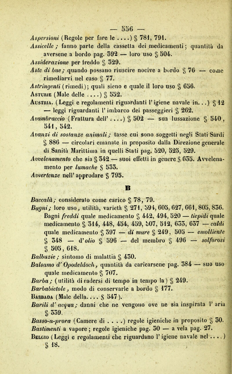 Aspersioni (Regole per fare le ....) S ^^^ì 791. Assicelle ; fanno parte della cassetta dei medicamenti ; quantità da aversene a bordo pag. 392 — loro uso | 504. A ssiderazione per Ireddo | 329. Aste di bue ; quando possano riuscire nocive a bordo § 76 — come rimediarvi nel caso § 77. Astringenti (v\iXìQà\)\ quali sieno e quale il loro uso § 656. Asturie (Male delle ....)§ ^^2- Austria. (Leggi e regolamenti riguardanti l'igiene navale in...) § 12 — leggi riguardanti l'imbarco dei passeggieri § 262. Avambraccio (Frattura dell' . .) S 502 — sua lussazione § 540, 541, 542. Avanzi di sostanze ammali ; tasse cui sono soggetti negli Slati Sardi g 886 — circolari emanate in proposilo dalla Direzione generale di Sanità Marittima in quelli Stati pag. 520, 525, 529. Avvelenamento che sia § 342 — suoi effetti in genere S ^^35. Avvelena- mento per lumache % 533. Avvertenze nell' approdare § 793. B Baccalà; consideralo come carico § 78, 79. Bagni; loro uso, utilità, varietà g 274, 59i, 605, 627, 661, 805, 836. Bagni freddi quale medicamento | 442, 494, 520 — tiepidi (\\\9\e. medicamento % 314, 448, 454, 459, b07, 512, 633, ^Wl — caldi quale medicamento § 597 — di mare % 249, 505 — emolliente % 348 — d'o//o § 596 — del membro § 496 — solforosi § 505,618. Balbuzie ; sintomo di malattia § 430. Balsamo d'Opodeldoch, quantità da caricarsene pag. 384 — suo uso quale medicamento § 707. Barba; (utilità di radersi di tempo in tempo la) | 249. Barbabietole ^ modo di conservarle a bordo § 177. Barbada (Male della S 547). Barili d' acqua; danni che ne vengono ove ne sia inspirata l' aria § 339. Basso-a-prora (Camere di . . . .) regole igieniche in proposito | 30. Bastimenti a vapore ; regole igieniche pag. 30 — a vela pag. 27. Belgio (Leggi e regolamenti che riguardano l'igiene navale nel § 18.