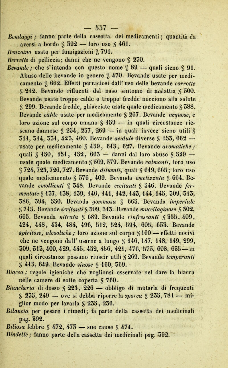 — 537 — Bendaggi; fanno parie della cassetta dei medicamenti; quantità da aversi a bordo § 392 — loro uso S ^61. Benzoino usato per fumigazioni § 791. Berrette di pelliccia ; danni che ne vengono § 250. Bevande; che s'intenda con questo nome § 89 — quali sieno | 91. Abuso delle bevande in genere § 470. Bevande usate per medi- camento § 662. Effetti perniciosi dall' uso delle bevande corrotte S 212. Bevande rifluenti dal naso sintomo di malattia S 300. Bevande usate troppo calde o troppo fredde nocciono alla salute S 299. Bevande fredde,, ghiacciate usate quale medicamento g 588. Bevande calde usate per medicamento S 267. Bevande acquose, e loro azione sul corpo umano § 159 — in quali circostanze rie- scano dannose § 254, 257, 269 — in quali invece sieno utili S 511, 514, 551, 425, 460. Bevande acidule diverse S 155, 662 — usate per medicamento S 459, 615, 627. Bevande aromatiche; quali S 150, 151, 152, 665 — danni dal loro abuso S 529 — usate quale medicamento S 569, 579. Bevande calmanti, loro uso S 724,725,726,727. Bevande diluenti, quali S 619, 665 ; loro uso quale medicamento S 576, 409. Bevanda emetizzala § 664. Be- vande emollienti % 548. Bevande eccitanti § 546. Bevande fer- mentale % 157, 158, 159, 140, 141, 142,145,144,145, 509, 513, 386, 594, 550. Bevanda gommosa $ 665. Bevanda imperiale $ 715. Bevande irritanti $ 509. 515. Bevande muccilaginose § 502, 665. Bevanda nitrata % 689. Bevande rinfrescanti S 555, 409, 424, 448, 45i, 484, 496, 512, 524, 594, 605, 655. Bevande spiritose, alcooliche; loro azione sul corpo SlCO — effetti nocivi che ne vengono dall'usarne a lungo S 146, 147, 148, 149, 299, 509, 315, 400,429, 445, 452, 456, 421, 476, 575, 608, 655 —in quali circostanze possano riuscir utili §269. Bevande temperanti $ 415, 649. Bevande vinose § 160, 569. Biacca; regole igieniche che voglionsi osservate nel dare la biacc^ nelle camere di sotto coperta § 760. Biancheria di dosso S 225, 226 — obbligo di mutarla di frequenti S 255, 249 — ove si debba riporre la sporca S 255, 78i — mi- glior modo per lavarla § 255, 256. Bilancia per pesare i rimedi; fa parte della cassetta dei medicinali pag. 592. Biliosa febbre S 472, 475 sue cause S 474. Bindelle; fanno parte della cassetta dei medicinali pag. 392.