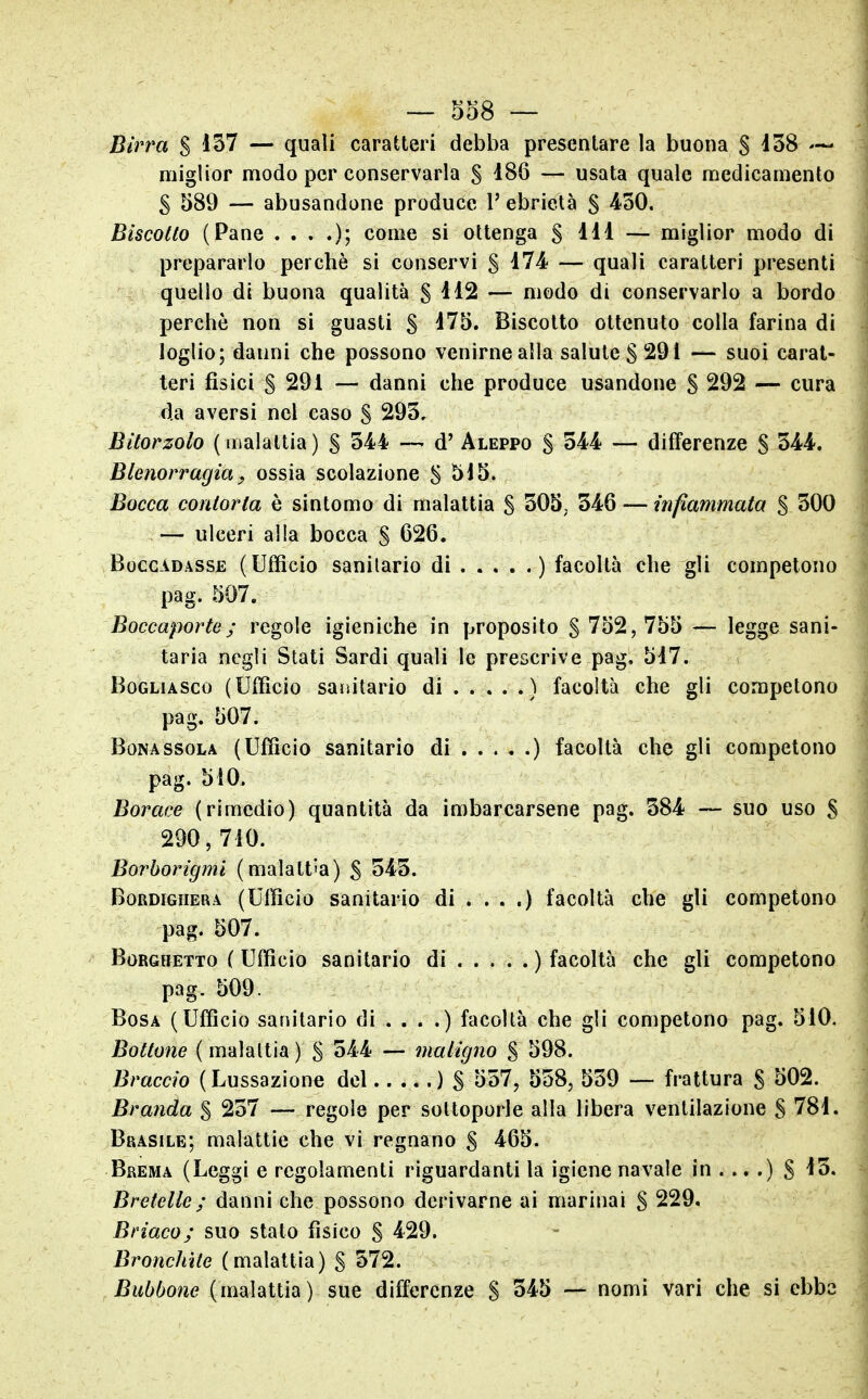 Birra S 1^7 — quali caratteri debba presentare la buona S ^38 miglior modo per conservarla S 186 — usata quale medicamento S 589 — abusandone produce 1' ebrietà S 4?30. Biscotto (Pane ....); come si ottenga S m — miglior modo di prepararlo perchè si conservi § 474 — quali caratteri presenti quello di buona qualità §112 — modo di conservarlo a bordo perchè non si guasti § i75. Biscotto ottenuto colla farina di loglio; danni che possono venirne alla salute S 291 — suoi carat- teri fisici S 291 — danni che produce usandone S 292 — cura da aversi nel caso S 293, Bitorzolo (malattia) S 344 — d' Aleppo S 344 — differenze S 344. Blenorragia, ossia scolazione S 5i5. Bocca contorta è sintomo di malattia S 305, 346 — infiammata S 300 — ulceri alla bocca § 626. BoccADASSE (Ufficio Sanitario di . . . . . ) facoltà che gli competono pag. 507. Boccaporto; regole igieniche in proposito S 752,755 — legge sani- taria negli Stati Sardi quali le prescrive pag, 517. BoGLiASco (Ufficio sajìitario di ) facoltà che gli competono pag. 507. Bona SSOLA (Ufficio sanitario di ) facoltà che gli competono pag. 510. Borace (rimedio) quantità da imbarcarsene pag. 384 — suo uso § 290, 710. Borborigmi (malattia) ^ 345. BoRDiGHERA (Ufficio Sanitario di . . . .) facoltà che gli competono pag. 507. BoRGHETTO ( Ufficio Sanitario di ) facoltà che gli competono pag. 509. BosA (Ufficio sanitario di . . . .) facoltà che gli competono pag. 510. Bottone ( malattia ) S 344 — maligno S 598. Braccio (Lussazione del ) S 557, 558, 539 — frattura S 502. Branda S 257 — regole per sottoporle alla libera ventilazione S 781. Brasile: malattie che vi regnano § 465. Brema (Leggi e regolamenti riguardanti la igiene navale in . .. .) S 13. Bretelle ; danni che possono derivarne ai marinai S 229. Briaco; suo stato fisico S 429. Bronchite (malattia) S 572. Bubbone (malattia) sue differenze S — nomi vari che si ebbe