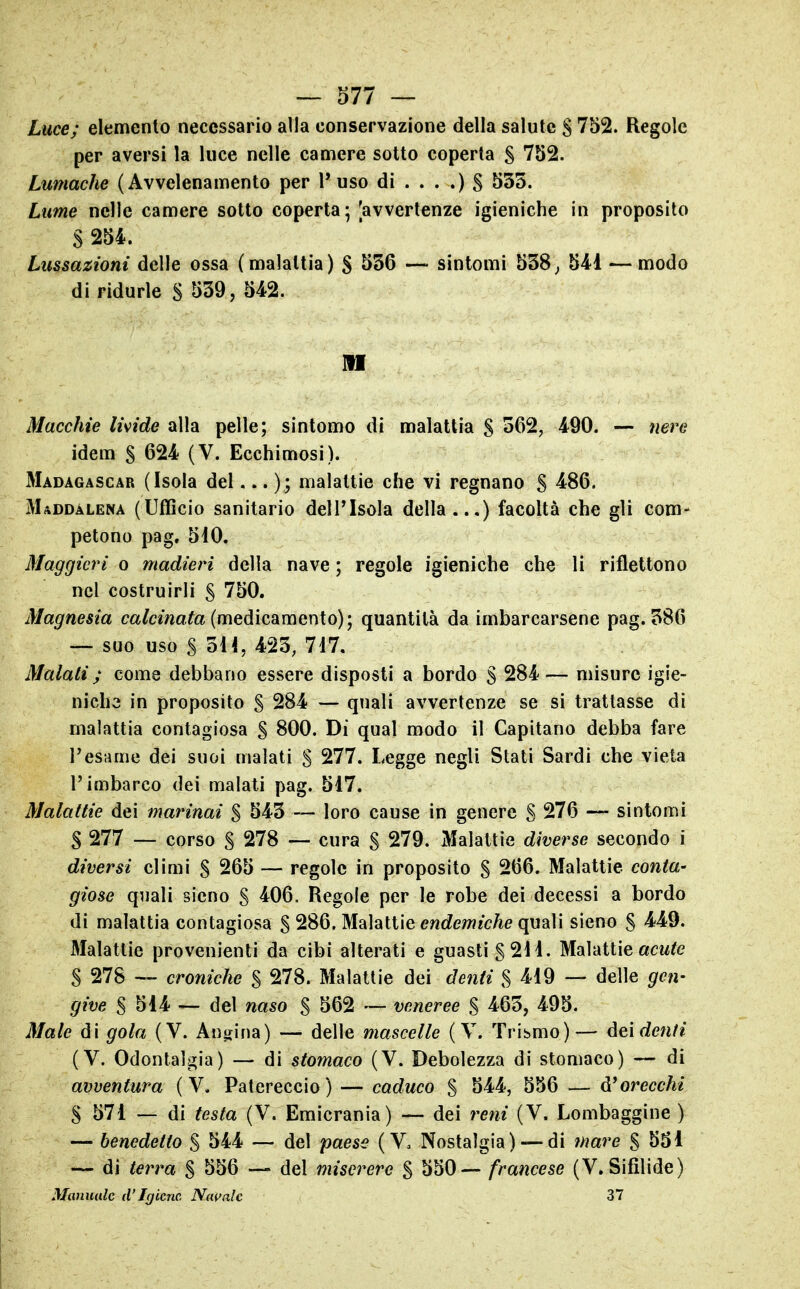 Luce; elemento necessario alla conservazione della salute S 752. Regole per aversi la luce nelle camere sotto coperta § 752. Lumache (Avvelenamento per l'uso di . . . .) § 535. Lime nelle camere sotto coperta; [avvertenze igieniche in proposito S 254. Lussazioni delle ossa (malattia) § 556 — sintomi 538^ 541 — modo di ridurle S ^39, 542. M Macchie lipide alla pelle; sintomo di malattia S 562, 490. — nere idem S 624 (V. Ecchimosi). Madagascar (Isola del... ); malattie che vi regnano S 486. Maddalena (Ufficio sanitario dell'Isola della...) facoltà che gli com- petono pag. 5i0. Maggicri o madieri della nave ; regole igieniche che li riflettono nel costruirli S 750. Magnesia ca/cmafa (medicamento); quantità da imbarcarsene pag. 586 — suo uso S 3H, 423, 7i7. Malati ; come debbano essere disposti a bordo S 284— misure igie- niche in proposito S 284 — quali avvertenze se si trattasse di malattia contagiosa S 800. Di qual modo il Capitano debba fare Tesarne dei suoi malati S 277. Legge negli Stati Sardi che vieta l'imbarco dei malati pag. 517. Malattie dei marinai % 543 — loro cause in genere S 276 — sintomi S 277 — corso S 278 — cura S 279. Malattie diverse secondo i diversi climi § 265 — regole in proposito § 266. Malattie conta- giose quali sieno S 406. Regole per le robe dei decessi a bordo di malattia contagiosa S 286. Malattie e?2c?ew«c/ie quali sieno S 4^49. Malattie provenienti da cibi alterati e guasti g 211. Malattie «cw^e S 278 — croniche § 278. Malattie dei denti S 419 — delle gen- give S 514 — del naso % 562 — veneree S 465, 495. Male di gola (V. Au^fina) — delle mascelle ( V. Tribmo)— dei (V. Odontalgia) — di stomaco (V. Debolezza di stomaco) — di avventura (V. Patereccio) — caduco % 544, 556 — orecchi S 571 — di testa (V. Emicrania) — dei reni (V. Lombaggine ) — benedetto % 544 — del paese ( Vo Nostalgia)— di mare S 551 — di terra % 556 — del miscrere % 550— francese (V. Sifilide) Manuale iVIgiene. Na^'alc 37